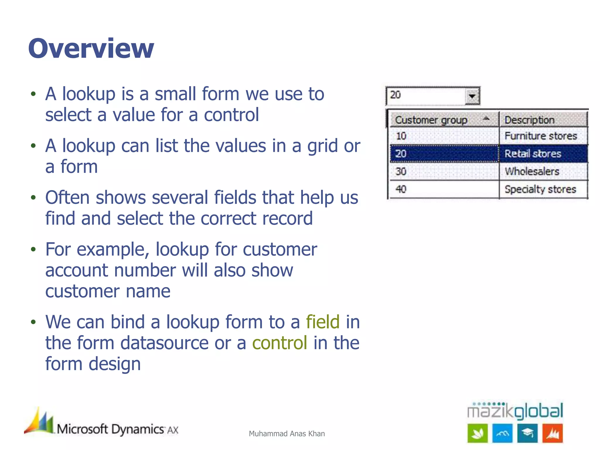 Muhammad Anas Khan
Overview
• A lookup is a small form we use to
select a value for a control
• A lookup can list the values in a grid or
a form
• Often shows several fields that help us
find and select the correct record
• For example, lookup for customer
account number will also show
customer name
• We can bind a lookup form to a field in
the form datasource or a control in the
form design
 