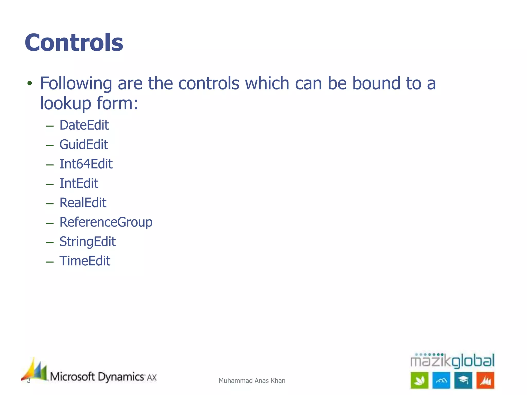 Muhammad Anas Khan3
Controls
• Following are the controls which can be bound to a
lookup form:
– DateEdit
– GuidEdit
– Int64Edit
– IntEdit
– RealEdit
– ReferenceGroup
– StringEdit
– TimeEdit
 