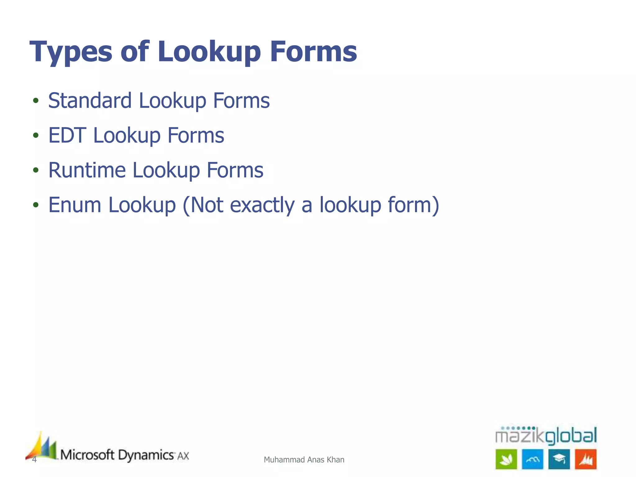 Muhammad Anas Khan4
Types of Lookup Forms
• Standard Lookup Forms
• EDT Lookup Forms
• Runtime Lookup Forms
• Enum Lookup (Not exactly a lookup form)
 