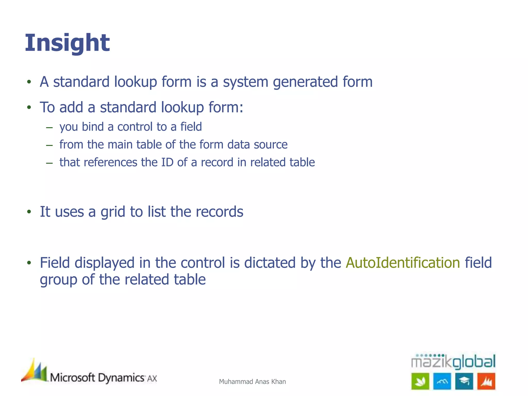 Muhammad Anas Khan
Insight
• A standard lookup form is a system generated form
• To add a standard lookup form:
– you bind a control to a field
– from the main table of the form data source
– that references the ID of a record in related table
• It uses a grid to list the records
• Field displayed in the control is dictated by the AutoIdentification field
group of the related table
 