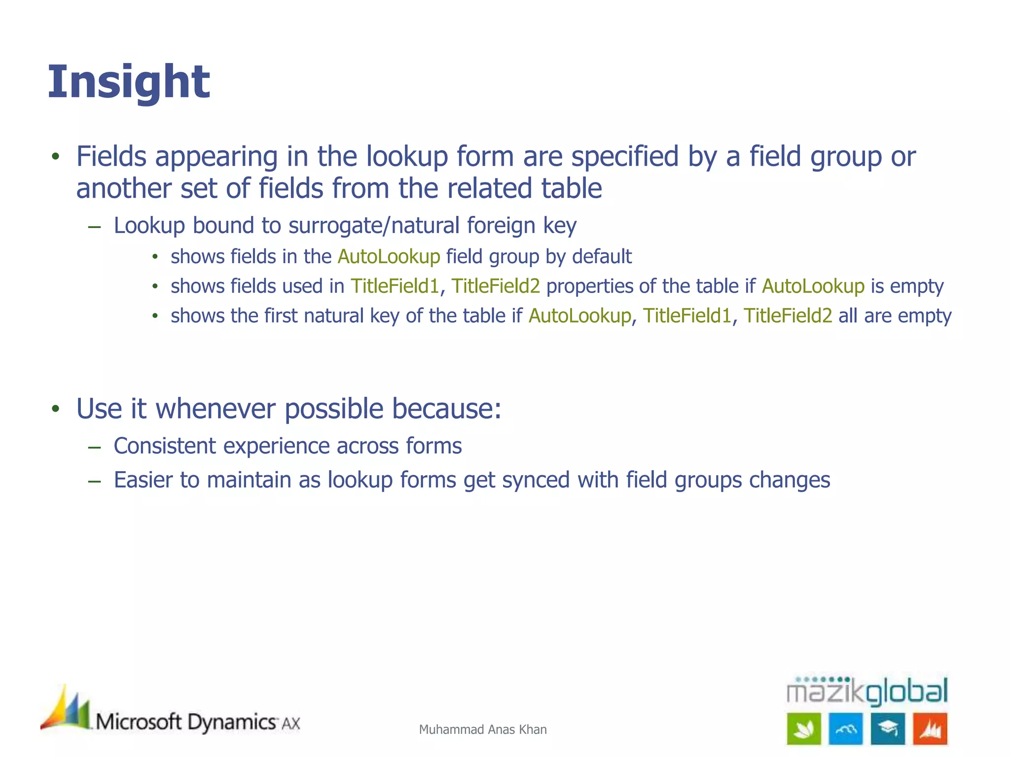 Muhammad Anas Khan
Insight
• Fields appearing in the lookup form are specified by a field group or
another set of fields from the related table
– Lookup bound to surrogate/natural foreign key
• shows fields in the AutoLookup field group by default
• shows fields used in TitleField1, TitleField2 properties of the table if AutoLookup is empty
• shows the first natural key of the table if AutoLookup, TitleField1, TitleField2 all are empty
• Use it whenever possible because:
– Consistent experience across forms
– Easier to maintain as lookup forms get synced with field groups changes
 