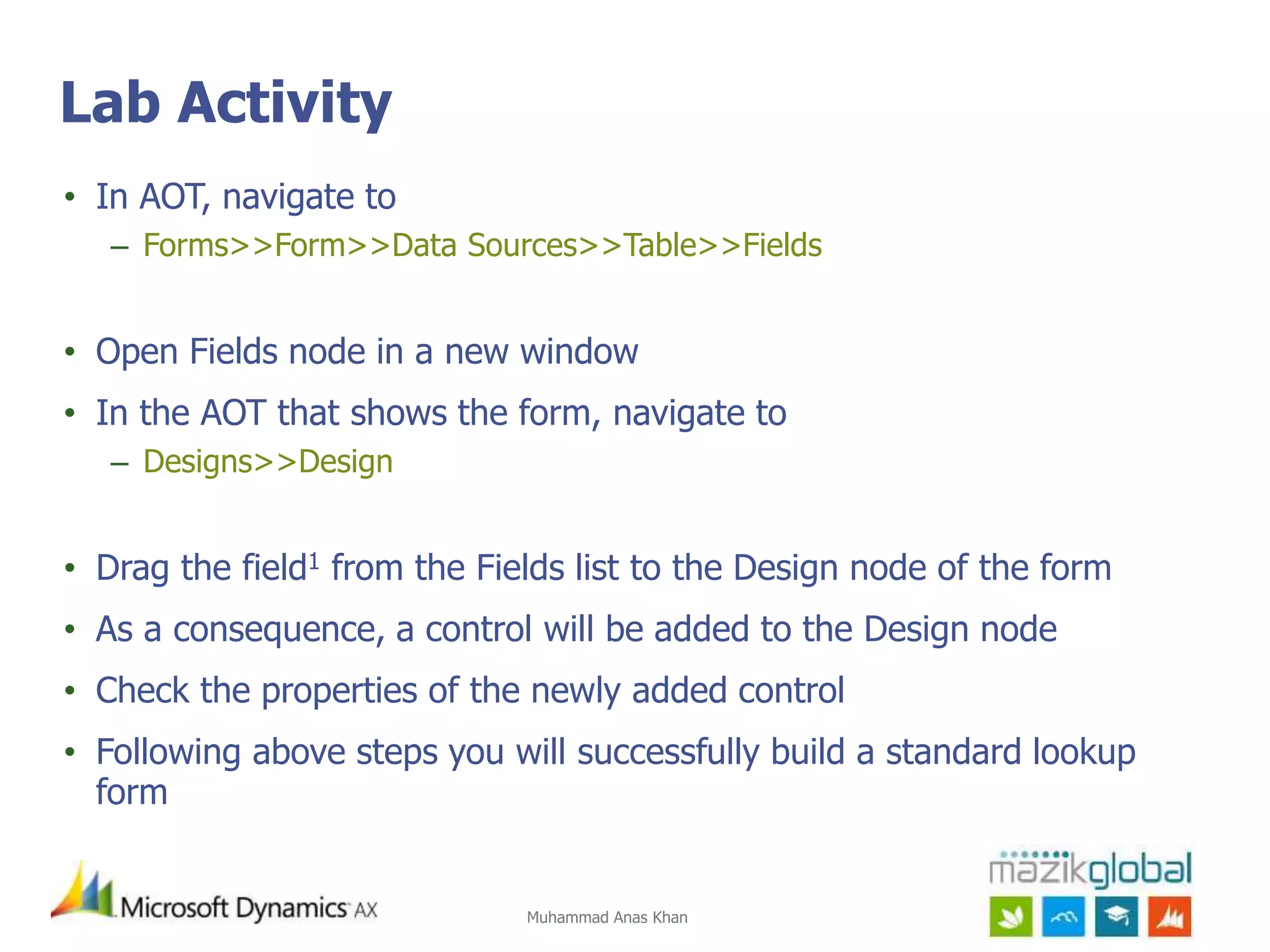 Muhammad Anas Khan
Lab Activity
• In AOT, navigate to
– Forms>>Form>>Data Sources>>Table>>Fields
• Open Fields node in a new window
• In the AOT that shows the form, navigate to
– Designs>>Design
• Drag the field1 from the Fields list to the Design node of the form
• As a consequence, a control will be added to the Design node
• Check the properties of the newly added control
• Following above steps you will successfully build a standard lookup
form
 