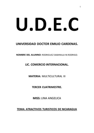 1 
U.D.E.C 
UNIVERSIDAD DOCTOR EMILIO CARDENAS. 
NOMBRE DEL ALUMNO: RODRIGUEZ SABANILLA M.RODRIGO. 
LIC. COMERCIO INTERNACIONAL. 
MATERIA: MULTICULTURAL III 
TERCER CUATRIMESTRE. 
MISS: LINA ANGELICA 
TEMA: ATRACTIVOS TURISTICOS DE NICARAGUA 
 