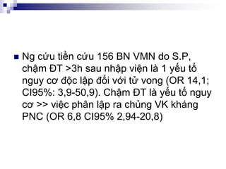  Ng cứu tiền cứu 156 BN VMN do S.P,
chậm ĐT >3h sau nhập viện là 1 yếu tố
nguy cơ độc lập đối với tử vong (OR 14,1;
CI95%: 3,9-50,9). Chậm ĐT là yếu tố nguy
cơ >> việc phân lập ra chủng VK kháng
PNC (OR 6,8 CI95% 2,94-20,8)
 