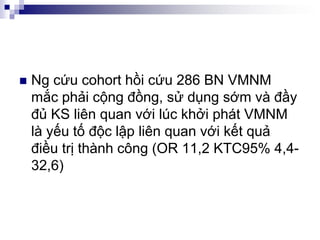 Ng cứu cohort hồi cứu 286 BN VMNM
mắc phải cộng đồng, sử dụng sớm và đầy
đủ KS liên quan với lúc khởi phát VMNM
là yếu tố độc lập liên quan với kết quả
điều trị thành công (OR 11,2 KTC95% 4,4-
32,6)
 