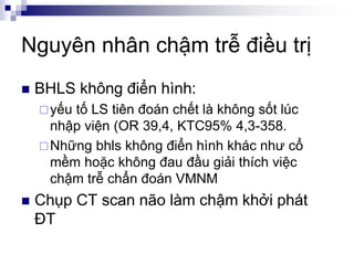 Nguyên nhân chậm trễ điều trị
 BHLS không điển hình:
yếu tố LS tiên đoán chết là không sốt lúc
nhập viện (OR 39,4, KTC95% 4,3-358.
Những bhls không điển hình khác như cổ
mềm hoặc không đau đầu giải thích việc
chậm trễ chẩn đoán VMNM
 Chụp CT scan não làm chậm khởi phát
ĐT
 