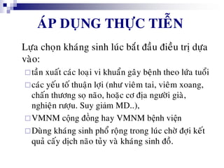 AÙP DUÏNG THÖÏC TIEÃN
Löïa choïn khaùng sinh luùc baét ñaàu ñieàu trò döïa
vaøo:
taàn xuaát caùc loaïi vi khuaån gaây beänh theo löùa tuoåi
caùc yeáu toá thuaän lôïi (nhö vieâm tai, vieâm xoang,
chaán thöông soï naõo, hoaëc cô ñòa ngöôøi giaø,
nghieän röôïu. Suy giảm MD..),
VMNM cộng đồng hay VMNM bệnh viện
Duøng khaùng sinh phoå roäng trong luùc chôø ñôïi keát
quaû caáy dòch naõo tuûy vaø khaùng sinh ñoà.
 