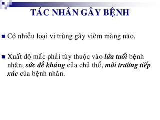 TAÙC NHAÂN GAÂY BEÄNH
 Coù nhieàu loaïi vi truøng gaây vieâm maøng naõo.
 Xuaát ñoä maéc phaûi tuøy thuoäc vaøo löùa tuoåi beänh
nhaân, söùc ñeà khaùng cuûa chuû theå, moâi tröôøng tieáp
xuùc của beänh nhaân.
 