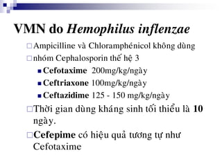 VMN do Hemophilus inflenzae
Ampicilline vaø Chlorampheùnicol khoâng duøng
nhoùm Cephalosporin theá heä 3
 Cefotaxime 200mg/kg/ngaøy
 Ceftriaxone 100mg/kg/ngaøy
 Ceftazidime 125 - 150 mg/kg/ngaøy
Thôøi gian duøng khaùng sinh toái thieåu laø 10
ngaøy.
Cefepime coù hieäu quaû töông töï nhö
Cefotaxime
 