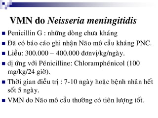 VMN do Neisseria meningitidis
 Penicillin G : nhöõng doøng chöa khaùng
 Ñaõ coù baùo caùo ghi nhaän Naõo moâ caàu khaùng PNC.
 Lieàu: 300.000 – 400.000 ñônvò/kg/ngaøy.
 dò öùng vôùi Peùnicilline: Chlorampheùnicol (100
mg/kg/24 giôø).
 Thôøi gian ñieàu trò : 7-10 ngaøy hoaëc beänh nhaân heát
soát 5 ngaøy.
 VMN do Naõo moâ caàu thöôøng coù tieân löôïng toát.
 