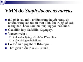 VMN do Staphylococcus aureus
 thöù phaùt sau moät nhieãm truøng huyeát naëng, do
nhieãm truøng lan toûa töø moät oå nhieãm truøng keá caän
maøng naõo, hoaëc sau thuû thuaät ngoïai thaàn kinh.
 Oxacillin hay Nafcillin 12g/ngaøy.
 Vancomycin :
 beänh nhaân dò öùng vôùi nhoùm Peùnicilline
 tuï caàu khaùng meùthicilline.
 Coù theå söû duïng theâm Rifampin.
 Thôøi gian ñieàu trò = 2 – 3 tuaàn.
 