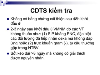 CDTS kiểm tra
 Không có bằng chứng cải thiện sau 48h khởi
đầu 𝞱
 2-3 ngày sau khởi đầu  VMNM do các VT
kháng thuốc như: (1) S.P kháng PNC, đặc biệt
các đối tượng đã tiếp nhận dexa mà không đáp
ứng hoặc (2) trực khuẩn gram (-), tụ cầu thường
gặp trong NTBV.
 Sốt kéo dài >8 ngày mà không có giải thích
được nguyên nhân.
 
