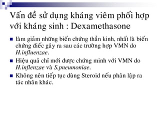 Vaán ñeà söû duïng khaùng vieâm phoái hôïp
vôùi khaùng sinh : Dexamethasone
 laøm giaûm nhöõng bieán chöùng thaàn kinh, nhaát laø bieán
chöùng ñieác gaây ra sau caùc tröôøng hôïp VMN do
H.influenzae.
 Hieäu quaû chæ môùi ñöôïc chöùng minh vôùi VMN do
H.inflenzae vaø S.pneumoniae.
 Khoâng neân tieáp tuïc duøng Steroid neáu phaân laäp ra
taùc nhaân khaùc.
 