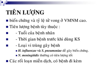 TIEÂN LÖÔÏNG
 bieán chöùng vaø tyû leä töû vong ôû VMNM cao.
 Tieân löôïng beänh tuøy thuoäc :
 - Tuoåi cuûa beänh nhaân
 - Thôøi gian beänh tröôùc khi duøng KS
 - Loaïi vi truøng gaây beänh
 H. influenzae vaø S. pneumoniae deã gaây bieán chöùng.
 N. meningitidis thöôøng coù tieân löôïng toát
 Caùc roái loaïn mieãn dòch, coù beänh ñi keøm
 