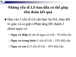 Những yếu tố LS ban đầu có thể giúp
tiên đoán kết quả
 Dựa vào 3 yếu tố LS căn bản: hạ HA, thay đổi
tri giác và co giậtPhân tầng BN thành 3
nhóm nguy cơ:
Nguy cơ thấp (0 yếu tố nguy cơ LS) – 9% KQ xấu
Nguy cơ trung bình (1 yếu tố LS) – 33% KQ xấu
Nguy cơ cao (2-3 yếu tố LS) – 56% KQ xấu
 