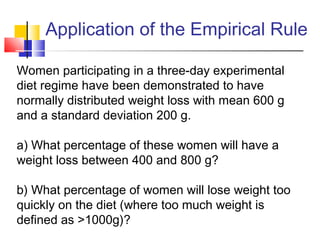 Women participating in a three-day experimental
diet regime have been demonstrated to have
normally distributed weight loss with mean 600 g
and a standard deviation 200 g.
a) What percentage of these women will have a
weight loss between 400 and 800 g?
b) What percentage of women will lose weight too
quickly on the diet (where too much weight is
defined as >1000g)?
Application of the Empirical Rule
 