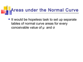  It would be hopeless task to set up separate
tables of normal curve areas for every
conceivable value of µ and σ
Areas under the Normal Curve
 