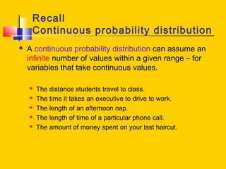 Recall
Continuous probability distribution
 A continuous probability distribution can assume an
infinite number of values within a given range – for
variables that take continuous values.
 The distance students travel to class.
 The time it takes an executive to drive to work.
 The length of an afternoon nap.
 The length of time of a particular phone call.
 The amount of money spent on your last haircut.
 