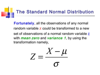 Fortunately, all the observations of any normal
random variable x could be transformed to a new
set of observations of a normal random variable z
with mean zero and variance 1, by using the
transformation namely,
σ
µ−
=
X
Z
The Standard Normal Distribution
 