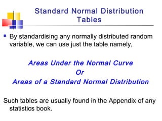  By standardising any normally distributed random
variable, we can use just the table namely,
Areas Under the Normal Curve
Or
Areas of a Standard Normal Distribution
Such tables are usually found in the Appendix of any
statistics book.
Standard Normal Distribution
Tables
 