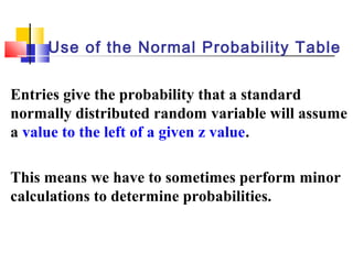 Entries give the probability that a standard
normally distributed random variable will assume
a value to the left of a given z value.
This means we have to sometimes perform minor
calculations to determine probabilities.
Use of the Normal Probability Table
 