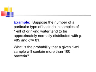 Example: Suppose the number of a
particular type of bacteria in samples of
1-ml of drinking water tend to be
approximately normally distributed with µ
=85 and σ2
= 81.
What is the probability that a given 1-ml
sample will contain more than 100
bacteria?
 