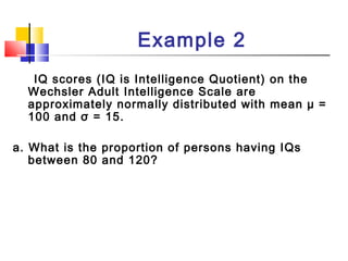 Example 2
IQ scores (IQ is Intelligence Quotient) on the
Wechsler Adult Intelligence Scale are
approximately normally distributed with mean µ =
100 and σ = 15.
a. What is the proportion of persons having IQs
between 80 and 120?
 