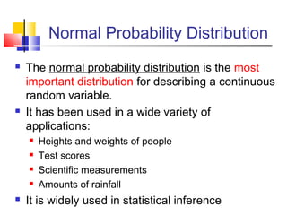 Normal Probability Distribution
 The normal probability distribution is the most
important distribution for describing a continuous
random variable.
 It has been used in a wide variety of
applications:
 Heights and weights of people
 Test scores
 Scientific measurements
 Amounts of rainfall
 It is widely used in statistical inference
 