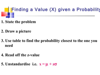 1. State the problem
2. Draw a picture
3. Use table to find the probability closest to the one you
need
4. Read off the z-value
5. Unstandardise i.e. x = µ + zσ
Finding a Value (X) given a Probability
 