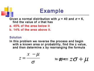 Example
Given a normal distribution with µ = 40 and σ = 6,
find the value of x that has
a. 45% of the area below it
b. 14% of the area above it.
Solution
In this problem we reverse the process and begin
with a known area or probability, find the z value,
and then determine x by rearranging the formula
to give
σ
µ−
=
x
z µσ += zx
 