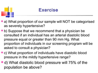 a) What proportion of our sample will NOT be categorised
as severely hypertensive?
b) Suppose that we recommend that a physician be
consulted if an individual has an arterial diastolic blood
pressure equal or greater than 90 mm Hg. What
proportion of individuals in our screening program will be
asked to consult a physician?
c) What proportion of individuals have diastolic blood
pressure in the mildly hypertensive range?
d) What diastolic blood pressure will 75% of the
population be above?
Exercise
 
