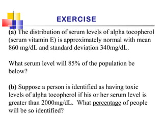 EXERCISE
(a) The distribution of serum levels of alpha tocopherol
(serum vitamin E) is approximately normal with mean
860 mg/dL and standard deviation 340mg/dL.
What serum level will 85% of the population be
below?
(b) Suppose a person is identified as having toxic
levels of alpha tocopherol if his or her serum level is
greater than 2000mg/dL. What percentage of people
will be so identified?
 
