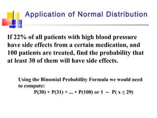 Application of Normal Distribution
If 22% of all patients with high blood pressure
have side effects from a certain medication, and
100 patients are treated, find the probability that
at least 30 of them will have side effects.
Using the Binomial Probability Formula we would need
to compute:
P(30) + P(31) + ... + P(100) or 1 − P( x < 29)
 