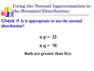 Using the Normal Approximation to
the Binomial Distribution
Check if Is it appropriate to use the normal
distribution?
n p = 22
n q = 78
Both are greater than five.
 