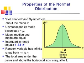  “Bell shaped” and Symmetrical
about the mean µ.
 Unimodal and its mode
occurs at x = µ.
 Mean, median and
mode are equal
 Interquartile range
equals 1.33 σ
 Random variable has infinite
range from –∞ to ∞.
 The total area under the
curve and above the horizontal axis is equal to 1.
Properties of the Normal
Distribution
µ
x
f(x)
Mean
Median
Mode
 