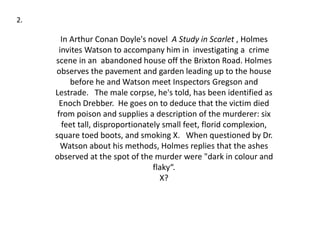 In Arthur Conan Doyle's novel A Study in Scarlet , Holmes
invites Watson to accompany him in investigating a crime
scene in an abandoned house off the Brixton Road. Holmes
observes the pavement and garden leading up to the house
before he and Watson meet Inspectors Gregson and
Lestrade. The male corpse, he's told, has been identified as
Enoch Drebber. He goes on to deduce that the victim died
from poison and supplies a description of the murderer: six
feet tall, disproportionately small feet, florid complexion,
square toed boots, and smoking X. When questioned by Dr.
Watson about his methods, Holmes replies that the ashes
observed at the spot of the murder were "dark in colour and
flaky“.
X?
2.
 