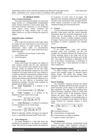 Jaykrishna Joshi et al Int. Journal of Engineering Research and Applications www.ijera.com
ISSN : 2248-9622, Vol. 5, Issue 2( Part 3), February 2015, pp.84-88
www.ijera.com 86 | P a g e
IV. DESIGN STEPS
Step-1: Feature Extraction:
First step in the proposed method is to extract the
image features to a distinguishable extinguishable
extent. Feature extraction is most critical stage. The
end result of feature extraction is a set of features
called feature vector; which constitutes the
representation of image (features such as color,
shape, texture etc. are used to describe the content of
image).
Global Descriptor Attributes:
1. Color
Color is the most extensively used visual content
for image retrieval. Color feature is one of the most
significant features of image retrieval. Its three-
dimensional values make its discrimination
potentiality superior to the single dimensional gray
values of images.
Extraction of color feature is done using
i. Color moment and
ii. Color Histogram
i. Color moment
Sticker and Orengo who propose the method of
color moment consider that the color information
focus on the low-level color moment of the image,
and they mainly do statistics for the first order,
second-order and third-order moment of each color
component. For image retrieval, the color moment is
a simple and effective representative method of color
features. Such color moment as first-order (mean)
and second (variance) and third-order (Skewness), is
proved to be very effective in presenting color
distribution of images. The three color moments are
defined with formulas as follows:
a) Color Expectancy: It is defined as the
average color.
Color Expectancy
b) Color Variance: It is defined as the
dispersion of color values from average.
Color
Variance
c) Color Skewness: It is defined as symmetry
of color distribution on the whole image.
Color
Skewness
Where N represents number of pixels in an image &
in an i  j matrix represents the pixel value.
ii. Color Histogram:
An image histogram is a chart that shows the
distribution of intensities in an indexed or intensity
image. The CCH of an image indicates the frequency
of occurrence of every color in an image. The
approach more frequently adopted for CBIR systems
is based on the conventional color histogram (CCH),
which contains occurrences of each color obtained
counting all image pixel shaving that color.
2. Texture:
Texture is that innate property of all surfaces that
describes visual patters, and that contain important
information about the structural arrangement of the
surface and its relationship to the surrounding
environment. Texture is another important property
of images. Various texture representations have been
investigated in pattern recognition and computer
vision.
Step-2: Normalization:
If the image energy varies with position,
matching using cross correlation can fail. For
example, the correlation between the feature and an
exactly matching region in the image may be less
than the correlation between the feature and a bright
spot. The range of correlation is dependent on the
size of the feature. Normalization is performed so
that all images have a fixed dimension in order to
allow comparisons.
Step-3: Inputting Query Image:
To retrieve images, users provide the retrieval
system with example images or sketched figures
(Query image). The system then changes these
examples into its internal representation of feature
vectors.
Step-4: Matching:
The similarities /distances between the Global
Descriptor Attributes (GDA)of the query example or
sketch and those of the images in the database are
then calculated. This step involves matching these
Global Descriptor Attributes (GDA) to yield result
that are visually similar. If the Euclidean distance
between the query image and the images in the
database is small enough the corresponding image in
the database is considered as the match to the Query
image. Formula for Euclidean distance is given
below
Where
ED= Euclidean Distances
= Visual features of image query
= Visual features of images in database
i = Feature in which i start with i=1
Step-5: Simulation:
Instead of exact matching, content-based image
retrieval calculates visual similarities between a
query image and images in a database. Accordingly,
 