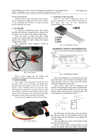 Hemanth Kumar CH Int. Journal of Engineering Research and Applications www.ijera.com
ISSN : 2248-9622, Vol. 5, Issue 4, ( Part -4) April 2015, pp.71-74
www.ijera.com 73 | P a g e
PH MEASUREMENT
The PH sensor is made with glass which contains
Probe. The probe is a main part in this sensor. While
we are measuring the PH value we need to dip this
probe completely into water.
4. EC SENSOR
An electrical conductivity meter (EC meter)
measures the electrical conductivity in a solution. By
this sensor we can measure the salinity in the water.
Here the sensor in made with glass which
contains two electron probes by this probes we will
measure the voltage the input voltage and output
voltage must be same.
The conductivity sensor diagram would be
shown below
Fig . 4 EC Sensor
Here in above figure the two probes will
calculate the voltage of the circuit near op-amp.
5. FLOW SENSOR
Flow sensor is for measuring of water flow. By
this flow sensor we can measure the fluidic flow
through pipes and turbines. The unit of the flow
sensor is cubic milliliters. Here we send the water
only through one direction. From the sensor we send
it to beaker to calculate future operation. In this flow
sensor we have three pins one is for measuring signal
and other for input voltage and other for ground.
The flow sensor diagram would be shown below
Fig. 5 Flow Sensor
6. TEMPERATURE SENSOR
Here we use LM35 temperature sensor for
sensing Temperature in water. Here in this sensor we
have three pins one for the voltage(Vin),
ground(GND), other for Output.
Fig. 6 Temperature sensor.
III.PROJECT DESIGN METHODOLOGY
Now we will see the architecture diagram of this
project
Fig. 7 Architecture diagram.
Here in this diagram we will send the water into
pipe and then we will measure the turbidity sensor
value, ph sensor value, ec sensor value, flow sensor
value and temperature sensor value.
These sensor values will be sending to the
Arduino microcontroller using serial communication
wire. To get the efficient result we use the op- amp
circuits which will be used for increasing gain. The
circuit diagrams would be shown below
Here PH probe will detect the values and send to
the Op-amp which is a pre-amplifier circuit to get
accurate output. By this op-amp we will amplify the
ph sensor values.
Also the output EC sensor with Op-amp would
be send to microcontroller.
Here by using Arduino microcontroller we will
convert the analog values into digital values (ADC)
 