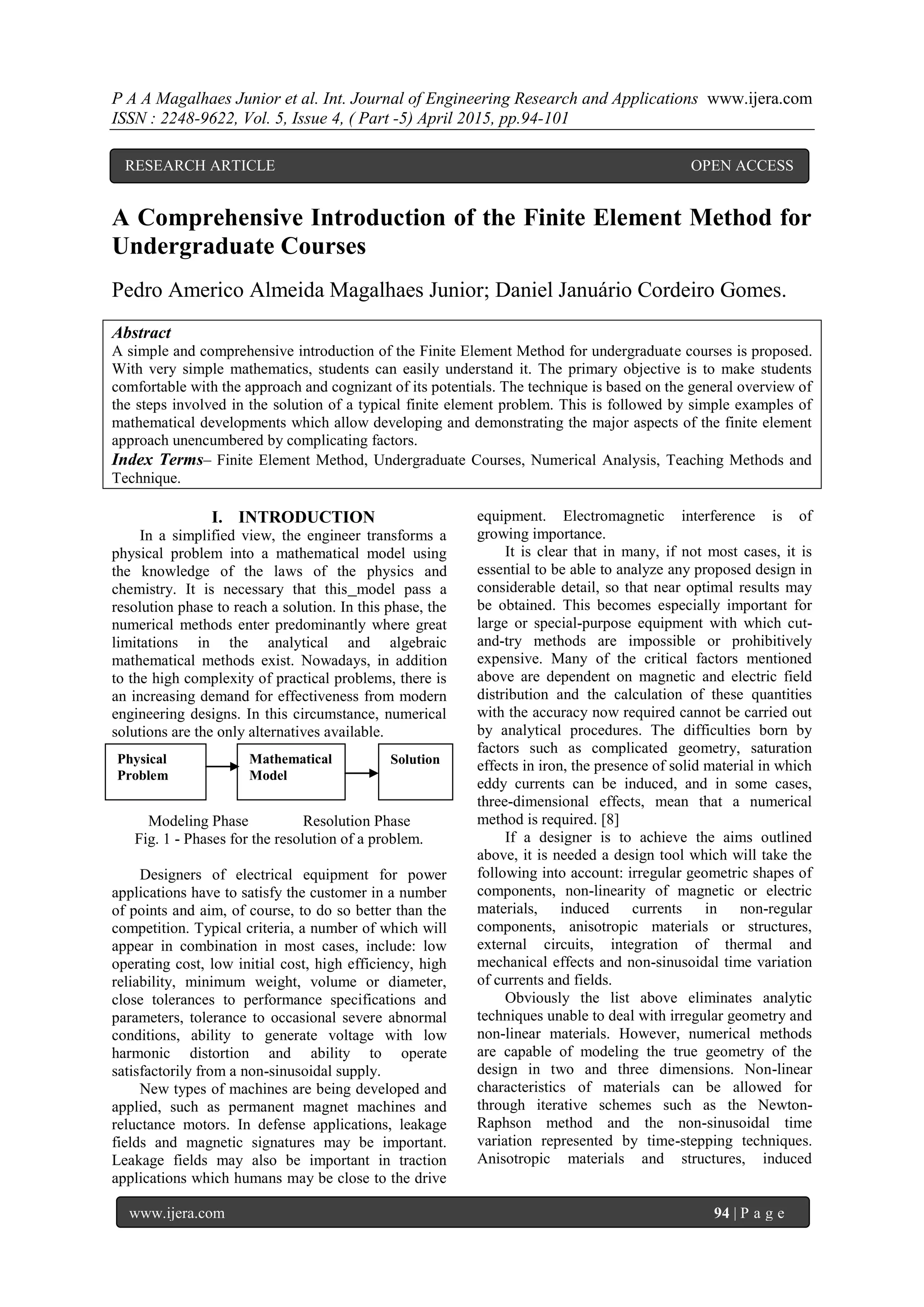 P A A Magalhaes Junior et al. Int. Journal of Engineering Research and Applications www.ijera.com
ISSN : 2248-9622, Vol. 5, Issue 4, ( Part -5) April 2015, pp.94-101
www.ijera.com 94 | P a g e
A Comprehensive Introduction of the Finite Element Method for
Undergraduate Courses
Pedro Americo Almeida Magalhaes Junior; Daniel Januário Cordeiro Gomes.
Abstract
A simple and comprehensive introduction of the Finite Element Method for undergraduate courses is proposed.
With very simple mathematics, students can easily understand it. The primary objective is to make students
comfortable with the approach and cognizant of its potentials. The technique is based on the general overview of
the steps involved in the solution of a typical finite element problem. This is followed by simple examples of
mathematical developments which allow developing and demonstrating the major aspects of the finite element
approach unencumbered by complicating factors.
Index Terms– Finite Element Method, Undergraduate Courses, Numerical Analysis, Teaching Methods and
Technique.
I. INTRODUCTION
In a simplified view, the engineer transforms a
physical problem into a mathematical model using
the knowledge of the laws of the physics and
chemistry. It is necessary that this model pass a
resolution phase to reach a solution. In this phase, the
numerical methods enter predominantly where great
limitations in the analytical and algebraic
mathematical methods exist. Nowadays, in addition
to the high complexity of practical problems, there is
an increasing demand for effectiveness from modern
engineering designs. In this circumstance, numerical
solutions are the only alternatives available.
Modeling Phase Resolution Phase
Fig. 1 - Phases for the resolution of a problem.
Designers of electrical equipment for power
applications have to satisfy the customer in a number
of points and aim, of course, to do so better than the
competition. Typical criteria, a number of which will
appear in combination in most cases, include: low
operating cost, low initial cost, high efficiency, high
reliability, minimum weight, volume or diameter,
close tolerances to performance specifications and
parameters, tolerance to occasional severe abnormal
conditions, ability to generate voltage with low
harmonic distortion and ability to operate
satisfactorily from a non-sinusoidal supply.
New types of machines are being developed and
applied, such as permanent magnet machines and
reluctance motors. In defense applications, leakage
fields and magnetic signatures may be important.
Leakage fields may also be important in traction
applications which humans may be close to the drive
equipment. Electromagnetic interference is of
growing importance.
It is clear that in many, if not most cases, it is
essential to be able to analyze any proposed design in
considerable detail, so that near optimal results may
be obtained. This becomes especially important for
large or special-purpose equipment with which cut-
and-try methods are impossible or prohibitively
expensive. Many of the critical factors mentioned
above are dependent on magnetic and electric field
distribution and the calculation of these quantities
with the accuracy now required cannot be carried out
by analytical procedures. The difficulties born by
factors such as complicated geometry, saturation
effects in iron, the presence of solid material in which
eddy currents can be induced, and in some cases,
three-dimensional effects, mean that a numerical
method is required. [8]
If a designer is to achieve the aims outlined
above, it is needed a design tool which will take the
following into account: irregular geometric shapes of
components, non-linearity of magnetic or electric
materials, induced currents in non-regular
components, anisotropic materials or structures,
external circuits, integration of thermal and
mechanical effects and non-sinusoidal time variation
of currents and fields.
Obviously the list above eliminates analytic
techniques unable to deal with irregular geometry and
non-linear materials. However, numerical methods
are capable of modeling the true geometry of the
design in two and three dimensions. Non-linear
characteristics of materials can be allowed for
through iterative schemes such as the Newton-
Raphson method and the non-sinusoidal time
variation represented by time-stepping techniques.
Anisotropic materials and structures, induced
Physical
Problem
Mathematical
Model
Solution
RESEARCH ARTICLE OPEN ACCESS
 
