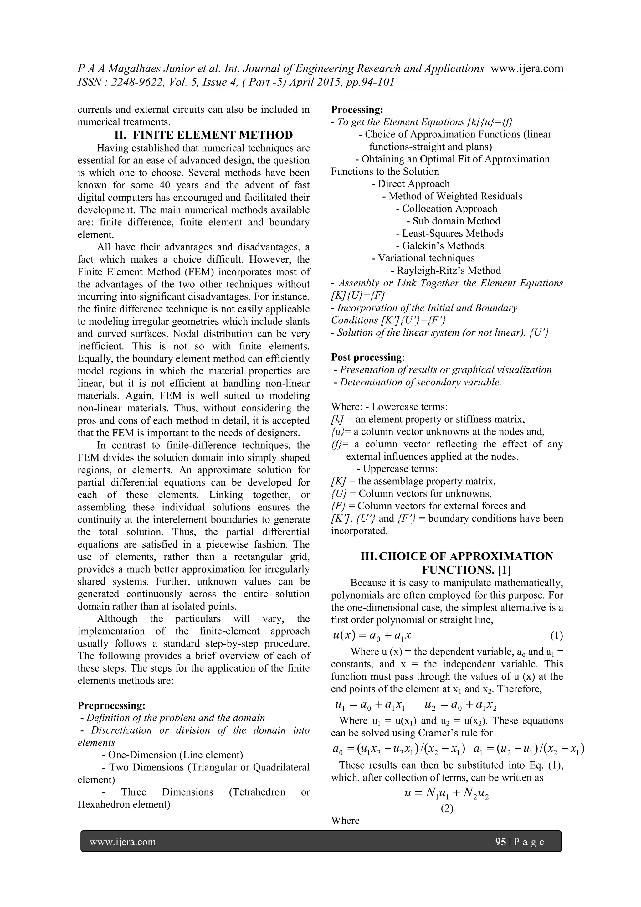 P A A Magalhaes Junior et al. Int. Journal of Engineering Research and Applications www.ijera.com
ISSN : 2248-9622, Vol. 5, Issue 4, ( Part -5) April 2015, pp.94-101
www.ijera.com 95 | P a g e
currents and external circuits can also be included in
numerical treatments.
II. FINITE ELEMENT METHOD
Having established that numerical techniques are
essential for an ease of advanced design, the question
is which one to choose. Several methods have been
known for some 40 years and the advent of fast
digital computers has encouraged and facilitated their
development. The main numerical methods available
are: finite difference, finite element and boundary
element.
All have their advantages and disadvantages, a
fact which makes a choice difficult. However, the
Finite Element Method (FEM) incorporates most of
the advantages of the two other techniques without
incurring into significant disadvantages. For instance,
the finite difference technique is not easily applicable
to modeling irregular geometries which include slants
and curved surfaces. Nodal distribution can be very
inefficient. This is not so with finite elements.
Equally, the boundary element method can efficiently
model regions in which the material properties are
linear, but it is not efficient at handling non-linear
materials. Again, FEM is well suited to modeling
non-linear materials. Thus, without considering the
pros and cons of each method in detail, it is accepted
that the FEM is important to the needs of designers.
In contrast to finite-difference techniques, the
FEM divides the solution domain into simply shaped
regions, or elements. An approximate solution for
partial differential equations can be developed for
each of these elements. Linking together, or
assembling these individual solutions ensures the
continuity at the interelement boundaries to generate
the total solution. Thus, the partial differential
equations are satisfied in a piecewise fashion. The
use of elements, rather than a rectangular grid,
provides a much better approximation for irregularly
shared systems. Further, unknown values can be
generated continuously across the entire solution
domain rather than at isolated points.
Although the particulars will vary, the
implementation of the finite-element approach
usually follows a standard step-by-step procedure.
The following provides a brief overview of each of
these steps. The steps for the application of the finite
elements methods are:
Preprocessing:
- Definition of the problem and the domain
- Discretization or division of the domain into
elements
- One-Dimension (Line element)
- Two Dimensions (Triangular or Quadrilateral
element)
- Three Dimensions (Tetrahedron or
Hexahedron element)
Processing:
- To get the Element Equations [k]{u}={f}
- Choice of Approximation Functions (linear
functions-straight and plans)
- Obtaining an Optimal Fit of Approximation
Functions to the Solution
- Direct Approach
- Method of Weighted Residuals
- Collocation Approach
- Sub domain Method
- Least-Squares Methods
- Galekin’s Methods
- Variational techniques
- Rayleigh-Ritz’s Method
- Assembly or Link Together the Element Equations
[K]{U}={F}
- Incorporation of the Initial and Boundary
Conditions [K’]{U’}={F’}
- Solution of the linear system (or not linear). {U’}
Post processing:
- Presentation of results or graphical visualization
- Determination of secondary variable.
Where: - Lowercase terms:
[k] = an element property or stiffness matrix,
{u}= a column vector unknowns at the nodes and,
{f}= a column vector reflecting the effect of any
external influences applied at the nodes.
- Uppercase terms:
[K] = the assemblage property matrix,
{U} = Column vectors for unknowns,
{F} = Column vectors for external forces and
[K’], {U’} and {F’} = boundary conditions have been
incorporated.
III.CHOICE OF APPROXIMATION
FUNCTIONS. [1]
Because it is easy to manipulate mathematically,
polynomials are often employed for this purpose. For
the one-dimensional case, the simplest alternative is a
first order polynomial or straight line,
xaaxu 10)(  (1)
Where u (x) = the dependent variable, ao and a1 =
constants, and x = the independent variable. This
function must pass through the values of u (x) at the
end points of the element at x1 and x2. Therefore,
21021101 xaauxaau 
Where u1 = u(x1) and u2 = u(x2). These equations
can be solved using Cramer’s rule for
)/()()/()( 121211212210 xxuuaxxxuxua 
These results can then be substituted into Eq. (1),
which, after collection of terms, can be written as
2211 uNuNu 
(2)
Where
 