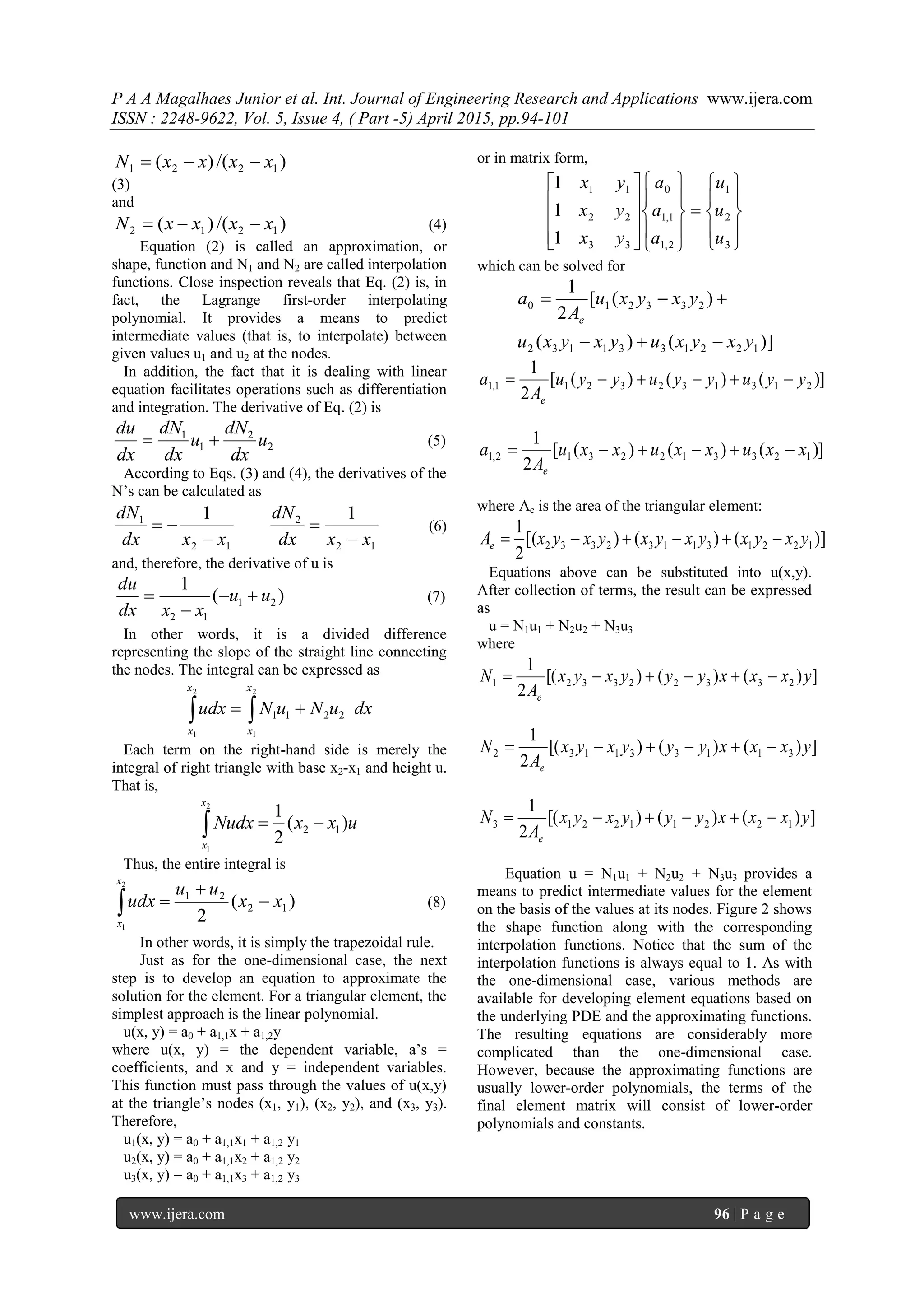 P A A Magalhaes Junior et al. Int. Journal of Engineering Research and Applications www.ijera.com
ISSN : 2248-9622, Vol. 5, Issue 4, ( Part -5) April 2015, pp.94-101
www.ijera.com 96 | P a g e
)/()( 1221 xxxxN 
(3)
and
)/()( 1212 xxxxN  (4)
Equation (2) is called an approximation, or
shape, function and N1 and N2 are called interpolation
functions. Close inspection reveals that Eq. (2) is, in
fact, the Lagrange first-order interpolating
polynomial. It provides a means to predict
intermediate values (that is, to interpolate) between
given values u1 and u2 at the nodes.
In addition, the fact that it is dealing with linear
equation facilitates operations such as differentiation
and integration. The derivative of Eq. (2) is
2
2
1
1
u
dx
dN
u
dx
dN
dx
du
 (5)
According to Eqs. (3) and (4), the derivatives of the
N’s can be calculated as
12
2
12
1 11
xxdx
dN
xxdx
dN



 (6)
and, therefore, the derivative of u is
)(
1
21
12
uu
xxdx
du


 (7)
In other words, it is a divided difference
representing the slope of the straight line connecting
the nodes. The integral can be expressed as
dxuNuNudx
x
x
x
x
2211
2
1
2
1
 
Each term on the right-hand side is merely the
integral of right triangle with base x2-x1 and height u.
That is,
uxxNudx
x
x
)(
2
1
12
2
1

Thus, the entire integral is
)(
2
12
21
2
1
xx
uu
udx
x
x


 (8)
In other words, it is simply the trapezoidal rule.
Just as for the one-dimensional case, the next
step is to develop an equation to approximate the
solution for the element. For a triangular element, the
simplest approach is the linear polynomial.
u(x, y) = a0 + a1,1x + a1,2y
where u(x, y) = the dependent variable, a’s =
coefficients, and x and y = independent variables.
This function must pass through the values of u(x,y)
at the triangle’s nodes (x1, y1), (x2, y2), and (x3, y3).
Therefore,
u1(x, y) = a0 + a1,1x1 + a1,2 y1
u2(x, y) = a0 + a1,1x2 + a1,2 y2
u3(x, y) = a0 + a1,1x3 + a1,2 y3
or in matrix form,































3
2
1
2,1
1,1
0
33
22
11
1
1
1
u
u
u
a
a
a
yx
yx
yx
which can be solved for
)]()(
)([
2
1
1221331132
233210
yxyxuyxyxu
yxyxu
A
a
e


)]()()([
2
1
2131323211,1 yyuyyuyyu
A
a
e

)]()()([
2
1
1233122312,1 xxuxxuxxu
A
a
e

where Ae is the area of the triangular element:
)]()()[(
2
1
122131132332 yxyxyxyxyxyxAe 
Equations above can be substituted into u(x,y).
After collection of terms, the result can be expressed
as
u = N1u1 + N2u2 + N3u3
where
])()()[(
2
1
233223321 yxxxyyyxyx
A
N
e

])()()[(
2
1
311331132 yxxxyyyxyx
A
N
e

])()()[(
2
1
122112213 yxxxyyyxyx
A
N
e

Equation u = N1u1 + N2u2 + N3u3 provides a
means to predict intermediate values for the element
on the basis of the values at its nodes. Figure 2 shows
the shape function along with the corresponding
interpolation functions. Notice that the sum of the
interpolation functions is always equal to 1. As with
the one-dimensional case, various methods are
available for developing element equations based on
the underlying PDE and the approximating functions.
The resulting equations are considerably more
complicated than the one-dimensional case.
However, because the approximating functions are
usually lower-order polynomials, the terms of the
final element matrix will consist of lower-order
polynomials and constants.
 