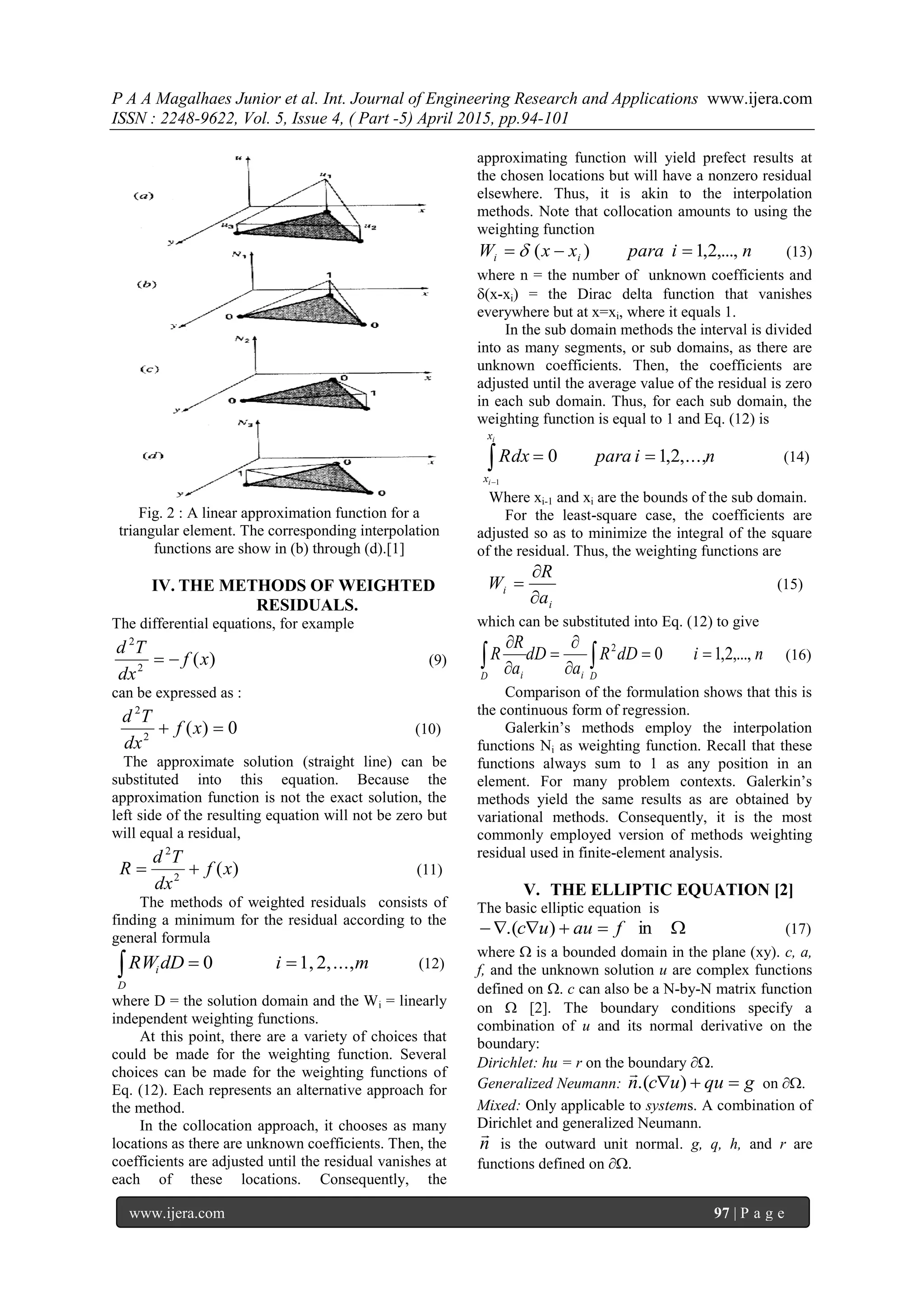 P A A Magalhaes Junior et al. Int. Journal of Engineering Research and Applications www.ijera.com
ISSN : 2248-9622, Vol. 5, Issue 4, ( Part -5) April 2015, pp.94-101
www.ijera.com 97 | P a g e
Fig. 2 : A linear approximation function for a
triangular element. The corresponding interpolation
functions are show in (b) through (d).[1]
IV. THE METHODS OF WEIGHTED
RESIDUALS.
The differential equations, for example
)(2
2
xf
dx
Td
 (9)
can be expressed as :
0)(2
2
 xf
dx
Td
(10)
The approximate solution (straight line) can be
substituted into this equation. Because the
approximation function is not the exact solution, the
left side of the resulting equation will not be zero but
will equal a residual,
)(2
2
xf
dx
Td
R  (11)
The methods of weighted residuals consists of
finding a minimum for the residual according to the
general formula
midDRW
D
i ...,2,1,0  (12)
where D = the solution domain and the Wi = linearly
independent weighting functions.
At this point, there are a variety of choices that
could be made for the weighting function. Several
choices can be made for the weighting functions of
Eq. (12). Each represents an alternative approach for
the method.
In the collocation approach, it chooses as many
locations as there are unknown coefficients. Then, the
coefficients are adjusted until the residual vanishes at
each of these locations. Consequently, the
approximating function will yield prefect results at
the chosen locations but will have a nonzero residual
elsewhere. Thus, it is akin to the interpolation
methods. Note that collocation amounts to using the
weighting function
niparaxxW ii ,...,2,1)(   (13)
where n = the number of unknown coefficients and
(x-xi) = the Dirac delta function that vanishes
everywhere but at x=xi, where it equals 1.
In the sub domain methods the interval is divided
into as many segments, or sub domains, as there are
unknown coefficients. Then, the coefficients are
adjusted until the average value of the residual is zero
in each sub domain. Thus, for each sub domain, the
weighting function is equal to 1 and Eq. (12) is
niparaRdx
i
i
x
x
,...,2,10
1


(14)
Where xi-1 and xi are the bounds of the sub domain.
For the least-square case, the coefficients are
adjusted so as to minimize the integral of the square
of the residual. Thus, the weighting functions are
i
i
a
R
W


 (15)
which can be substituted into Eq. (12) to give
nidDR
a
dD
a
R
R
DiD i
,...,2,102






 (16)
Comparison of the formulation shows that this is
the continuous form of regression.
Galerkin’s methods employ the interpolation
functions Ni as weighting function. Recall that these
functions always sum to 1 as any position in an
element. For many problem contexts. Galerkin’s
methods yield the same results as are obtained by
variational methods. Consequently, it is the most
commonly employed version of methods weighting
residual used in finite-element analysis.
V. THE ELLIPTIC EQUATION [2]
The basic elliptic equation is
 in).( fauuc (17)
where  is a bounded domain in the plane (xy). c, a,
f, and the unknown solution u are complex functions
defined on . c can also be a N-by-N matrix function
on  [2]. The boundary conditions specify a
combination of u and its normal derivative on the
boundary:
Dirichlet: hu = r on the boundary .
Generalized Neumann: gquucn  ).(

on .
Mixed: Only applicable to systems. A combination of
Dirichlet and generalized Neumann.
n

is the outward unit normal. g, q, h, and r are
functions defined on .
 