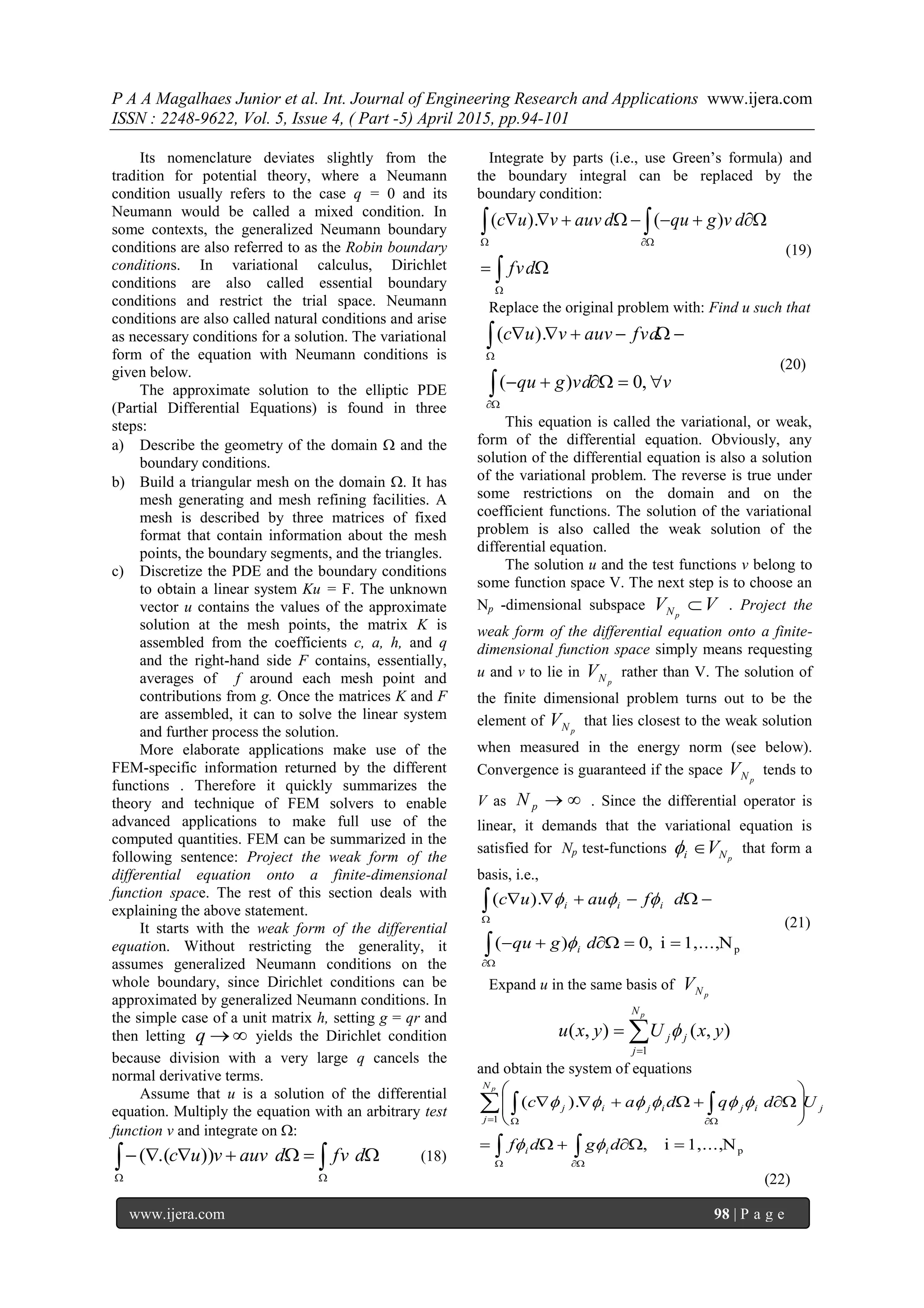 P A A Magalhaes Junior et al. Int. Journal of Engineering Research and Applications www.ijera.com
ISSN : 2248-9622, Vol. 5, Issue 4, ( Part -5) April 2015, pp.94-101
www.ijera.com 98 | P a g e
Its nomenclature deviates slightly from the
tradition for potential theory, where a Neumann
condition usually refers to the case q = 0 and its
Neumann would be called a mixed condition. In
some contexts, the generalized Neumann boundary
conditions are also referred to as the Robin boundary
conditions. In variational calculus, Dirichlet
conditions are also called essential boundary
conditions and restrict the trial space. Neumann
conditions are also called natural conditions and arise
as necessary conditions for a solution. The variational
form of the equation with Neumann conditions is
given below.
The approximate solution to the elliptic PDE
(Partial Differential Equations) is found in three
steps:
a) Describe the geometry of the domain  and the
boundary conditions.
b) Build a triangular mesh on the domain . It has
mesh generating and mesh refining facilities. A
mesh is described by three matrices of fixed
format that contain information about the mesh
points, the boundary segments, and the triangles.
c) Discretize the PDE and the boundary conditions
to obtain a linear system Ku = F. The unknown
vector u contains the values of the approximate
solution at the mesh points, the matrix K is
assembled from the coefficients c, a, h, and q
and the right-hand side F contains, essentially,
averages of f around each mesh point and
contributions from g. Once the matrices K and F
are assembled, it can to solve the linear system
and further process the solution.
More elaborate applications make use of the
FEM-specific information returned by the different
functions . Therefore it quickly summarizes the
theory and technique of FEM solvers to enable
advanced applications to make full use of the
computed quantities. FEM can be summarized in the
following sentence: Project the weak form of the
differential equation onto a finite-dimensional
function space. The rest of this section deals with
explaining the above statement.
It starts with the weak form of the differential
equation. Without restricting the generality, it
assumes generalized Neumann conditions on the
whole boundary, since Dirichlet conditions can be
approximated by generalized Neumann conditions. In
the simple case of a unit matrix h, setting g = qr and
then letting q yields the Dirichlet condition
because division with a very large q cancels the
normal derivative terms.
Assume that u is a solution of the differential
equation. Multiply the equation with an arbitrary test
function v and integrate on :
  
 dfvdauvvuc )).(( (18)
Integrate by parts (i.e., use Green’s formula) and
the boundary integral can be replaced by the
boundary condition:






dfv
dvgqudauvvuc )().(
(19)
Replace the original problem with: Find u such that
vvdgqu
fvdauvvuc






,0)(
).(
(20)
This equation is called the variational, or weak,
form of the differential equation. Obviously, any
solution of the differential equation is also a solution
of the variational problem. The reverse is true under
some restrictions on the domain and on the
coefficient functions. The solution of the variational
problem is also called the weak solution of the
differential equation.
The solution u and the test functions v belong to
some function space V. The next step is to choose an
Np -dimensional subspace VV pN  . Project the
weak form of the differential equation onto a finite-
dimensional function space simply means requesting
u and v to lie in
pNV rather than V. The solution of
the finite dimensional problem turns out to be the
element of
pNV that lies closest to the weak solution
when measured in the energy norm (see below).
Convergence is guaranteed if the space
pNV tends to
V as pN . Since the differential operator is
linear, it demands that the variational equation is
satisfied for Np test-functions
pNi V that form a
basis, i.e.,






pN1,...,i,0)(
).(
dgqu
dfauuc
i
iii


(21)
Expand u in the same basis of
pNV


pN
j
jj yxUyxu
1
),(),( 
and obtain the system of equations
p
1
N1,...,i,
).(










 
 
 
 
dgdf
Udqdac
ii
j
N
j
ijijij
p


(22)
 