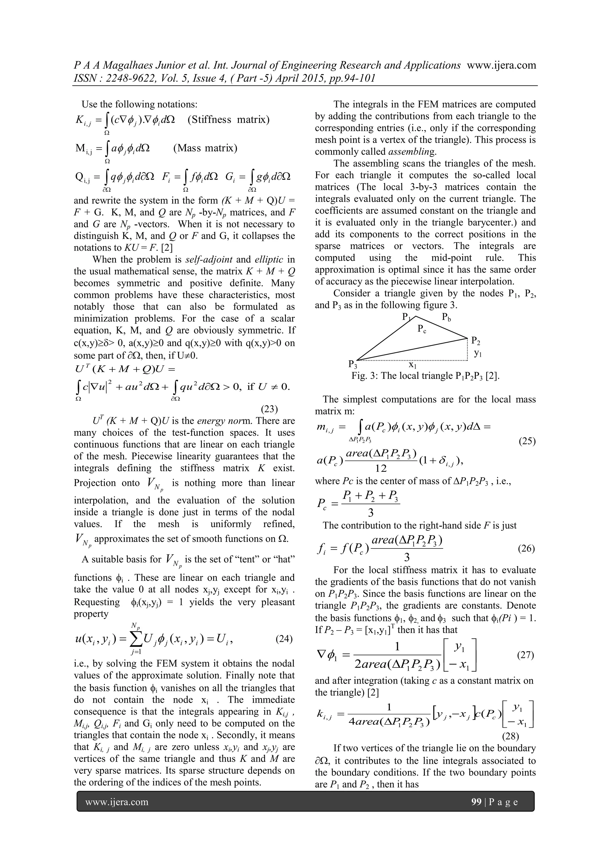 P A A Magalhaes Junior et al. Int. Journal of Engineering Research and Applications www.ijera.com
ISSN : 2248-9622, Vol. 5, Issue 4, ( Part -5) April 2015, pp.94-101
www.ijera.com 99 | P a g e
Use the following notations:









dgGdfFdq
da
dcK
iiiiij
ij
ijji



Q
matrix)(MassM
matrix)(Stiffness).(
ji,
ji,
,
and rewrite the system in the form (K + M + Q)U =
F + G. K, M, and Q are Np -by-Np matrices, and F
and G are Np -vectors. When it is not necessary to
distinguish K, M, and Q or F and G, it collapses the
notations to KU = F. [2]
When the problem is self-adjoint and elliptic in
the usual mathematical sense, the matrix K + M + Q
becomes symmetric and positive definite. Many
common problems have these characteristics, most
notably those that can also be formulated as
minimization problems. For the case of a scalar
equation, K, M, and Q are obviously symmetric. If
c(x,y)> 0, a(x,y)0 and q(x,y)0 with q(x,y)>0 on
some part of , then, if U0.
.0if,0
)(
222


 
Udqudauuc
UQMKU T
(23)
UT
(K + M + Q)U is the energy norm. There are
many choices of the test-function spaces. It uses
continuous functions that are linear on each triangle
of the mesh. Piecewise linearity guarantees that the
integrals defining the stiffness matrix K exist.
Projection onto
pNV is nothing more than linear
interpolation, and the evaluation of the solution
inside a triangle is done just in terms of the nodal
values. If the mesh is uniformly refined,
pNV approximates the set of smooth functions on .
A suitable basis for
pNV is the set of “tent” or “hat”
functions i . These are linear on each triangle and
take the value 0 at all nodes xj,yj except for xi,yi .
Requesting i(xj,yj) = 1 yields the very pleasant
property


pN
j
iiijjii UyxUyxu
1
,),(),(  (24)
i.e., by solving the FEM system it obtains the nodal
values of the approximate solution. Finally note that
the basis function i vanishes on all the triangles that
do not contain the node xi . The immediate
consequence is that the integrals appearing in Ki,j ,
Mi,j, Qi,j, Fi and Gi only need to be computed on the
triangles that contain the node xi . Secondly, it means
that Ki, j and Mi, j are zero unless xi,yi and xj,yj are
vertices of the same triangle and thus K and M are
very sparse matrices. Its sparse structure depends on
the ordering of the indices of the mesh points.
The integrals in the FEM matrices are computed
by adding the contributions from each triangle to the
corresponding entries (i.e., only if the corresponding
mesh point is a vertex of the triangle). This process is
commonly called assembling.
The assembling scans the triangles of the mesh.
For each triangle it computes the so-called local
matrices (The local 3-by-3 matrices contain the
integrals evaluated only on the current triangle. The
coefficients are assumed constant on the triangle and
it is evaluated only in the triangle barycenter.) and
add its components to the correct positions in the
sparse matrices or vectors. The integrals are
computed using the mid-point rule. This
approximation is optimal since it has the same order
of accuracy as the piecewise linear interpolation.
Consider a triangle given by the nodes P1, P2,
and P3 as in the following figure 3.
P1 Pb
Pc
P2
y1
P3 x1
Fig. 3: The local triangle P1P2P3 [2].
The simplest computations are for the local mass
matrix m:
),1(
12
)(
)(
),(),()(
,
321
,
321
jic
PPP
jicji
PPParea
Pa
dyxyxPam




  (25)
where Pc is the center of mass of P1P2P3 , i.e.,
3
321 PPP
Pc


The contribution to the right-hand side F is just
3
)(
)( 321 PPParea
Pff ci

 (26)
For the local stiffness matrix it has to evaluate
the gradients of the basis functions that do not vanish
on P1P2P3. Since the basis functions are linear on the
triangle P1P2P3, the gradients are constants. Denote
the basis functions 1, 2, and 3 such that i(Pi ) = 1.
If P2 – P3 = [x1,y1]T
then it has that








1
1
321
1
)(2
1
x
y
PPParea
 (27)
and after integration (taking c as a constant matrix on
the triangle) [2]
  









1
1
321
, )(,
)(4
1
x
y
Pcxy
PPParea
k cjjji
(28)
If two vertices of the triangle lie on the boundary
, it contributes to the line integrals associated to
the boundary conditions. If the two boundary points
are P1 and P2 , then it has
 