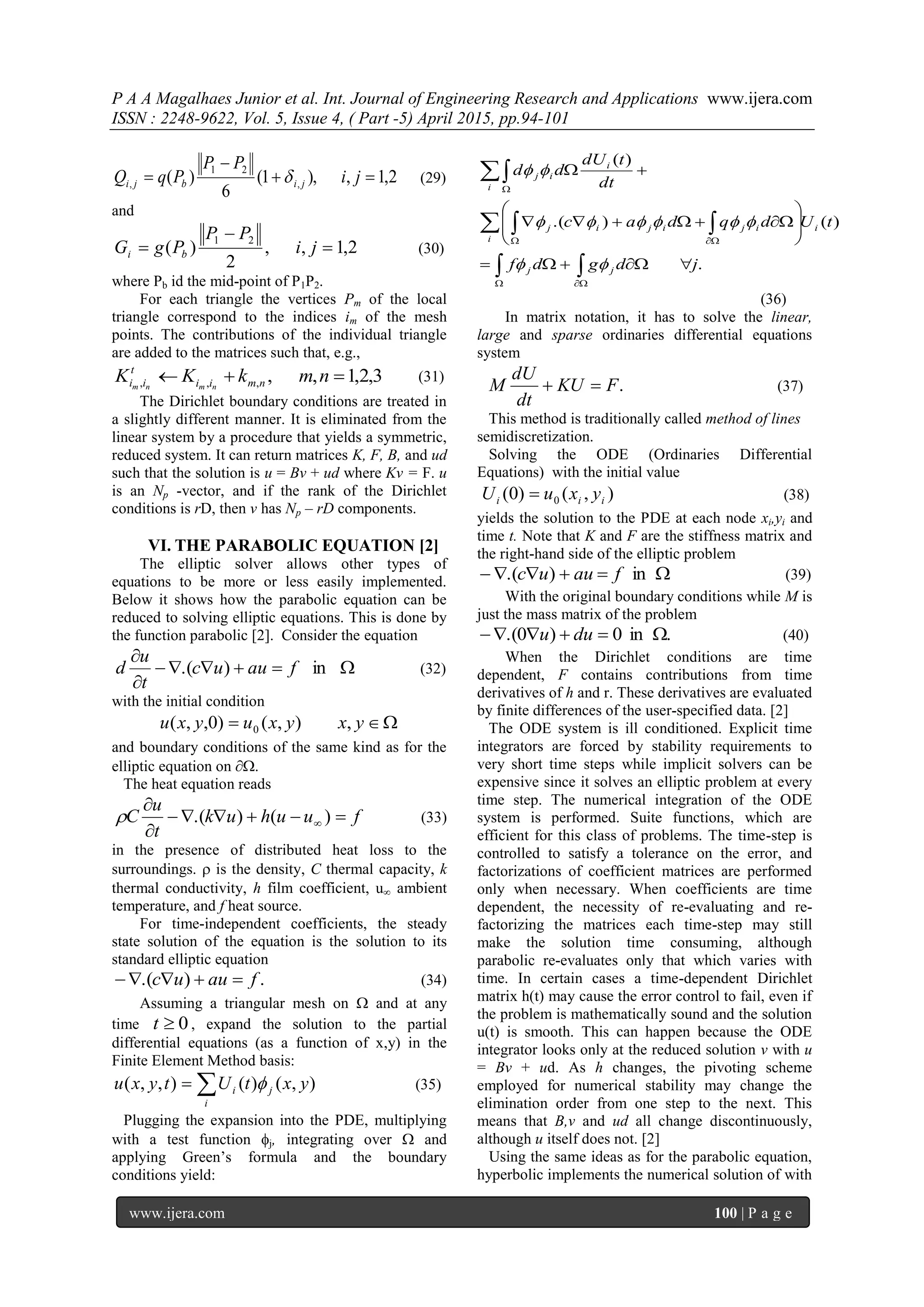 P A A Magalhaes Junior et al. Int. Journal of Engineering Research and Applications www.ijera.com
ISSN : 2248-9622, Vol. 5, Issue 4, ( Part -5) April 2015, pp.94-101
www.ijera.com 100 | P a g e
2,1,),1(
6
)( ,
21
, 

 ji
PP
PqQ jibji  (29)
and
2,1,,
2
)(
21


 ji
PP
PgG bi (30)
where Pb id the mid-point of P1P2.
For each triangle the vertices Pm of the local
triangle correspond to the indices im of the mesh
points. The contributions of the individual triangle
are added to the matrices such that, e.g.,
3,2,1,,,,,  nmkKK nmii
t
ii nmnm
(31)
The Dirichlet boundary conditions are treated in
a slightly different manner. It is eliminated from the
linear system by a procedure that yields a symmetric,
reduced system. It can return matrices K, F, B, and ud
such that the solution is u = Bv + ud where Kv = F. u
is an Np -vector, and if the rank of the Dirichlet
conditions is rD, then v has Np – rD components.
VI. THE PARABOLIC EQUATION [2]
The elliptic solver allows other types of
equations to be more or less easily implemented.
Below it shows how the parabolic equation can be
reduced to solving elliptic equations. This is done by
the function parabolic [2]. Consider the equation



in).( fauuc
t
u
d (32)
with the initial condition
 yxyxuyxu ,),()0,,( 0
and boundary conditions of the same kind as for the
elliptic equation on .
The heat equation reads
fuuhuk
t
u
C 


 )().( (33)
in the presence of distributed heat loss to the
surroundings.  is the density, C thermal capacity, k
thermal conductivity, h film coefficient, u ambient
temperature, and f heat source.
For time-independent coefficients, the steady
state solution of the equation is the solution to its
standard elliptic equation
.).( fauuc  (34)
Assuming a triangular mesh on  and at any
time 0t , expand the solution to the partial
differential equations (as a function of x,y) in the
Finite Element Method basis:

i
ji yxtUtyxu ),()(),,(  (35)
Plugging the expansion into the PDE, multiplying
with a test function j, integrating over  and
applying Green’s formula and the boundary
conditions yield:
.
)().(
)(
jdgdf
tUdqdac
dt
tdU
dd
jj
i
i
ijijij
i
i
ij












 







(36)
In matrix notation, it has to solve the linear,
large and sparse ordinaries differential equations
system
.FKU
dt
dU
M  (37)
This method is traditionally called method of lines
semidiscretization.
Solving the ODE (Ordinaries Differential
Equations) with the initial value
),()0( 0 iii yxuU  (38)
yields the solution to the PDE at each node xi,yi and
time t. Note that K and F are the stiffness matrix and
the right-hand side of the elliptic problem
 in).( fauuc (39)
With the original boundary conditions while M is
just the mass matrix of the problem
.in0)0.(  duu (40)
When the Dirichlet conditions are time
dependent, F contains contributions from time
derivatives of h and r. These derivatives are evaluated
by finite differences of the user-specified data. [2]
The ODE system is ill conditioned. Explicit time
integrators are forced by stability requirements to
very short time steps while implicit solvers can be
expensive since it solves an elliptic problem at every
time step. The numerical integration of the ODE
system is performed. Suite functions, which are
efficient for this class of problems. The time-step is
controlled to satisfy a tolerance on the error, and
factorizations of coefficient matrices are performed
only when necessary. When coefficients are time
dependent, the necessity of re-evaluating and re-
factorizing the matrices each time-step may still
make the solution time consuming, although
parabolic re-evaluates only that which varies with
time. In certain cases a time-dependent Dirichlet
matrix h(t) may cause the error control to fail, even if
the problem is mathematically sound and the solution
u(t) is smooth. This can happen because the ODE
integrator looks only at the reduced solution v with u
= Bv + ud. As h changes, the pivoting scheme
employed for numerical stability may change the
elimination order from one step to the next. This
means that B,v and ud all change discontinuously,
although u itself does not. [2]
Using the same ideas as for the parabolic equation,
hyperbolic implements the numerical solution of with
 