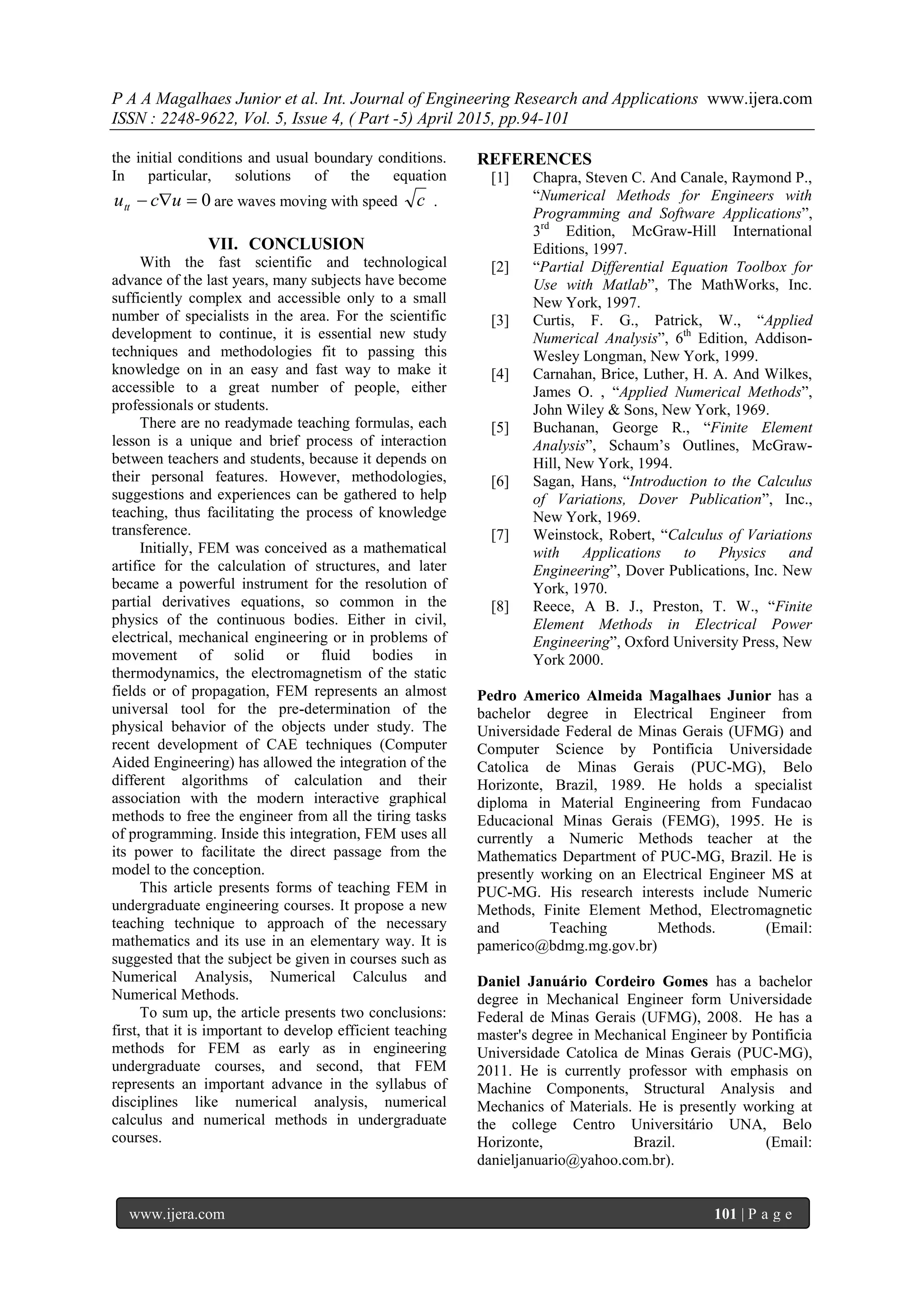 P A A Magalhaes Junior et al. Int. Journal of Engineering Research and Applications www.ijera.com
ISSN : 2248-9622, Vol. 5, Issue 4, ( Part -5) April 2015, pp.94-101
www.ijera.com 101 | P a g e
the initial conditions and usual boundary conditions.
In particular, solutions of the equation
0 ucutt are waves moving with speed c .
VII. CONCLUSION
With the fast scientific and technological
advance of the last years, many subjects have become
sufficiently complex and accessible only to a small
number of specialists in the area. For the scientific
development to continue, it is essential new study
techniques and methodologies fit to passing this
knowledge on in an easy and fast way to make it
accessible to a great number of people, either
professionals or students.
There are no readymade teaching formulas, each
lesson is a unique and brief process of interaction
between teachers and students, because it depends on
their personal features. However, methodologies,
suggestions and experiences can be gathered to help
teaching, thus facilitating the process of knowledge
transference.
Initially, FEM was conceived as a mathematical
artifice for the calculation of structures, and later
became a powerful instrument for the resolution of
partial derivatives equations, so common in the
physics of the continuous bodies. Either in civil,
electrical, mechanical engineering or in problems of
movement of solid or fluid bodies in
thermodynamics, the electromagnetism of the static
fields or of propagation, FEM represents an almost
universal tool for the pre-determination of the
physical behavior of the objects under study. The
recent development of CAE techniques (Computer
Aided Engineering) has allowed the integration of the
different algorithms of calculation and their
association with the modern interactive graphical
methods to free the engineer from all the tiring tasks
of programming. Inside this integration, FEM uses all
its power to facilitate the direct passage from the
model to the conception.
This article presents forms of teaching FEM in
undergraduate engineering courses. It propose a new
teaching technique to approach of the necessary
mathematics and its use in an elementary way. It is
suggested that the subject be given in courses such as
Numerical Analysis, Numerical Calculus and
Numerical Methods.
To sum up, the article presents two conclusions:
first, that it is important to develop efficient teaching
methods for FEM as early as in engineering
undergraduate courses, and second, that FEM
represents an important advance in the syllabus of
disciplines like numerical analysis, numerical
calculus and numerical methods in undergraduate
courses.
REFERENCES
[1] Chapra, Steven C. And Canale, Raymond P.,
“Numerical Methods for Engineers with
Programming and Software Applications”,
3rd
Edition, McGraw-Hill International
Editions, 1997.
[2] “Partial Differential Equation Toolbox for
Use with Matlab”, The MathWorks, Inc.
New York, 1997.
[3] Curtis, F. G., Patrick, W., “Applied
Numerical Analysis”, 6th
Edition, Addison-
Wesley Longman, New York, 1999.
[4] Carnahan, Brice, Luther, H. A. And Wilkes,
James O. , “Applied Numerical Methods”,
John Wiley & Sons, New York, 1969.
[5] Buchanan, George R., “Finite Element
Analysis”, Schaum’s Outlines, McGraw-
Hill, New York, 1994.
[6] Sagan, Hans, “Introduction to the Calculus
of Variations, Dover Publication”, Inc.,
New York, 1969.
[7] Weinstock, Robert, “Calculus of Variations
with Applications to Physics and
Engineering”, Dover Publications, Inc. New
York, 1970.
[8] Reece, A B. J., Preston, T. W., “Finite
Element Methods in Electrical Power
Engineering”, Oxford University Press, New
York 2000.
Pedro Americo Almeida Magalhaes Junior has a
bachelor degree in Electrical Engineer from
Universidade Federal de Minas Gerais (UFMG) and
Computer Science by Pontificia Universidade
Catolica de Minas Gerais (PUC-MG), Belo
Horizonte, Brazil, 1989. He holds a specialist
diploma in Material Engineering from Fundacao
Educacional Minas Gerais (FEMG), 1995. He is
currently a Numeric Methods teacher at the
Mathematics Department of PUC-MG, Brazil. He is
presently working on an Electrical Engineer MS at
PUC-MG. His research interests include Numeric
Methods, Finite Element Method, Electromagnetic
and Teaching Methods. (Email:
pamerico@bdmg.mg.gov.br)
Daniel Januário Cordeiro Gomes has a bachelor
degree in Mechanical Engineer form Universidade
Federal de Minas Gerais (UFMG), 2008. He has a
master's degree in Mechanical Engineer by Pontificia
Universidade Catolica de Minas Gerais (PUC-MG),
2011. He is currently professor with emphasis on
Machine Components, Structural Analysis and
Mechanics of Materials. He is presently working at
the college Centro Universitário UNA, Belo
Horizonte, Brazil. (Email:
danieljanuario@yahoo.com.br).
 