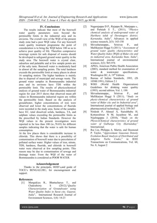 Shivaprasad H et al. Int. Journal of Engineering Research and Applications www.ijera.com
ISSN : 2248-9622, Vol. 5, Issue 4, ( Part -6) April 2015, pp.90-96
www.ijera.com 96 | P a g e
IV. Conclusions
The results indicate that most of the borewell
water quality parameters were beyond the
permissible limits in the industrial area and its
enviorns. The overall view of the WQI of the present
study zone had a poor WQI value. For any borewell
water quality treatment programme the point of
consideration is to bring the WQI below 100 so as to
achieve poor quality of life. Therefore compressive
sewerage system for safe disposal of wastes should
be developed to safeguard ground water quality in the
study area. The borewell water is crystal clear,
odourless and palatable and at few sample points are
of the salty taste. Borewell water is moderately hard
in almost all the sampling points. The total hardness
exceeds the permissible limit at many places in about
16 sampling station. The higher hardness is mainly
due to disposal of municipal and sewage waste. The
ground water samples in Bommasandra industrial
area and its environs have TDS within the
permissible limit. The results of physicochemical
analysis of ground water of Bommasandra industrial
region for year 2015 shows that observed mean pH
values in Bommasandra industrial region are within
the permissible limit. Based on the analysis of
groundwater, higher concentrations of iron were
observed and lower the concentrations of fluoride
were recorded in the study area. Some of the samples
have EC, total dissolved solids, hardness, TA, and
sulphate values exceeding the permissible limits as
the prescribed by Indian Standards. However the
WQI values in the present investigation were
reported to be less than 100 (ie.,78.03) for different
samples indicating that the water is safe for human
consumption.
At the few places there is considerable increase in
chloride. This shows that there is a possibility of
contamination of borewell water due to percolation of
polluted surface water. Higher values of iron, nitrate,
TDS, hardness, fluoride, and chloride in borewell
water were observed at few sampling points. This
reason may be due to contamination of sewage and
drainage water. From the WQI of the water of
Bommasandra is considered as POOR WATER.
Acknowledgement
Thanks to the principals, HOD‟s,and guide of
TOCE‟s BENGALURU, for encouragement and
support.
References
[1] Mangukiya R., Bhattacharya T., and
Chakraborty S (2012),“Quality
Characterization of Groundwater using
Water Quality Index in Surat city, Gujarat,
India”, International Research Journal of
Environment Sciences, 1(4): 14-23
[2] Nagarajappa D P., Rajappa B., Manjappa s.,
and Puttaiah E T., (2011), “Physico
chemical analysis of underground water of
Harihara taluk of Davanagere district,
Karnataka, India”, Advances in applied
science research, 2(5): 143-150
[3] Shivasharanappa., Srinivas P., and
Mallikarjun Huggi S (2011), “Assessment of
ground water quality characteristics and
Water Quality Index (WQI) of Bidar city and
its industrial area, Karnataka State, India”,
International journal of environmental
sciences, 2(2): 965-976
[4] APHA, American Public Health Association
(2003), standard method for examination of
water & wastewater specifications,
Washington DC, 6, 19th
Edition.
[5] Bureau of Indian Standards, 1993, (IS
10500:1991), Edition 2.1
[6] WHO (World Health Organization)
Guidelines for drinking water quality
(1993), second edition, Vol. 1, 188.
[7] Shivasharanappa., Srinivas P., and
Mallikarjun Huggi S (2011), “Study on
physic-chemical characterictics of ground
water of Bidar city and its Industrial area”,
International journal of applied biology and
pharmaceutical technology, 3(1): 359-367
[8] Nirdosh P, Ahmed A, Sureshbabu H,
Kottureshwar N M, Jayashree M., and
Nijalingappa J. (2010), “Study on the
PhysicoChemical characteristics of ground
water of Gulbarga City (Karnataka)”
International.
[9] Rui Lin, Philippa A. Martin, and Desmond
P. Taylor, “Approximate Gaussian Density
Evolution Based Analysis of Distributed and
Adaptive Turbo Codes,” in IEEE
Transactions on Communications, Vol. 60,
No. 8, August 2
 