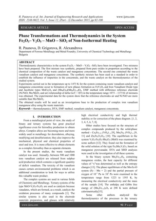 R. Paunova et al. Int. Journal of Engineering Research and Applications www.ijera.com
ISSN: 2248-9622, Vol. 5, Issue 12, (Part - 3) December 2015, pp.92-100
www.ijera.com 92 | P a g e
Phase Transformations and Thermodynamics in the System
Fe2О3– V2О5 – MnО – SiО2 of Non-Isothermal Heating
R. Paunova, D. Grigorova, R. Alexandrova
Department of Ferrous Metallurgy and Metal Foundry, University of Chemical Technology and Metallurgy
Bulgaria
ABSTRACT
Thermodynamic characteristics in the system Fe2O3 – MnO – V2O5 –SiO2 have been investigated. Two mixtures
have been prepared. The first mixture was synthetic, prepared from pure oxides in proportion according to the
chemical composition of the waste catalyst and manganese concentrate. The second one contained the waste
vanadium catalyst and manganese concentrate. The synthetic mixture has been used as a standard in order to
establish the influence of impurities in the concentrate, and the waste catalyst on the thermodynamics of the
studied system.
Experiments carried out in the temperature up to 1473 K for the system containing waste vanadium catalyst and
manganese concentrate occur to formation of new phases formation as FeV2O4 and Iron Vanadium Oxide type
and Jacobsite types MnFe2O4 and (Mn6Fe4)(Mn4Fe1.6)O4. EMF method with difference reference electrode
(Ni/NiO, Mo/MoO2 and air) relationship of delta GoT = f(T) in the temperature range 1073 – 1173 К of mixtures
was obtained. The experimental data for the system show that the reference electrodes air and Ni/NiO are more
suitable than Mo/MoO2.
The obtained results will be used as an investigations base to the production of complex iron vanadium
manganese alloy using the waste materials.
Keywords – thermodynamics, DTA, EMF method, vanadium catalyst, manganese concentrate.
I. INTRODUCTION
From a metallurgical point of view, the study of
binary and ternary systems has great practical
significance even for ferroalloy production to obtain
alloys. Complex alloys are becoming more and more
widely used in metallurgy for deoxidation, alloying,
modifying and desulfurization; they also improve the
mechanical, physical and chemical properties of
steel and iron. It is more effective to obtain elements
as a complex ferroalloy than as separate elements.
In the present studies, the waste vanadium
catalyst was used. Annually, between 500 and 1000
tons vanadium catalyst are released from sulphur
acid production which contains a significant quantity
of deficit vanadium. The toxicity of the vanadium
causes certain environmental problems which is an
additional consideration to look for ways to utilize
this valuable waste product.
The complex systems are used in various fields
of Chemistry and Metallurgy. Ternary systems of the
type MeO-V2O5-Fe2O3 are used as catalysts because
vanadates, which are formed, as a result, catalyze the
oxidation processes of many compounds [1]. The
similar systems is also used in the electrode
materials preparation, and glasses with relatively
high electrical conductivity and high thermal
stability or for correction of the phase diagram. [1, 2,
3, 4, 5, 6, 7, 8].
Other studies have focused on the structure of
complex compounds produced by the solid-phase
method - Co4Fe3.33 (VO4) 6 [9], Mn3Fe4 (VO4) 6 [9,
11] and Zn3Fe4V6O24 [10]. The equilibrium in the
system V2O5-Fe2O3-Mn2O3 (MnO) was examined by
some authors [12]. They found out the formation of
the solid solution of the type Fe2Mn2V4O15 based on
manganese pyrovanadat. DTA and XRD analyses
were used in the investigation of all these systems.
In the binary system MnxFe3-xO4, containing
manganese oxides, the heat capacity for different
values of “x”was determined as well as the entropy
changes [13]. The phase equilibrium of the Mn-Fe-O
system (Fe / Mn = 2) and the partial pressure of
oxygen of 10-1
Pa to 105
Pa were examined in the
temperature range from 1223 to 1393 K, by
measuring the electrical conductivity and the mass
of the sample [14]. The enthalpy and Gibbs free
energy of (MnxFe1-x)3O4 at 298 K were defined
calorimetrically[15].
Some other authors analyzed the
thermodynamics of the processes in the ternary
RESEARCH ARTICLE OPEN ACCESS
 