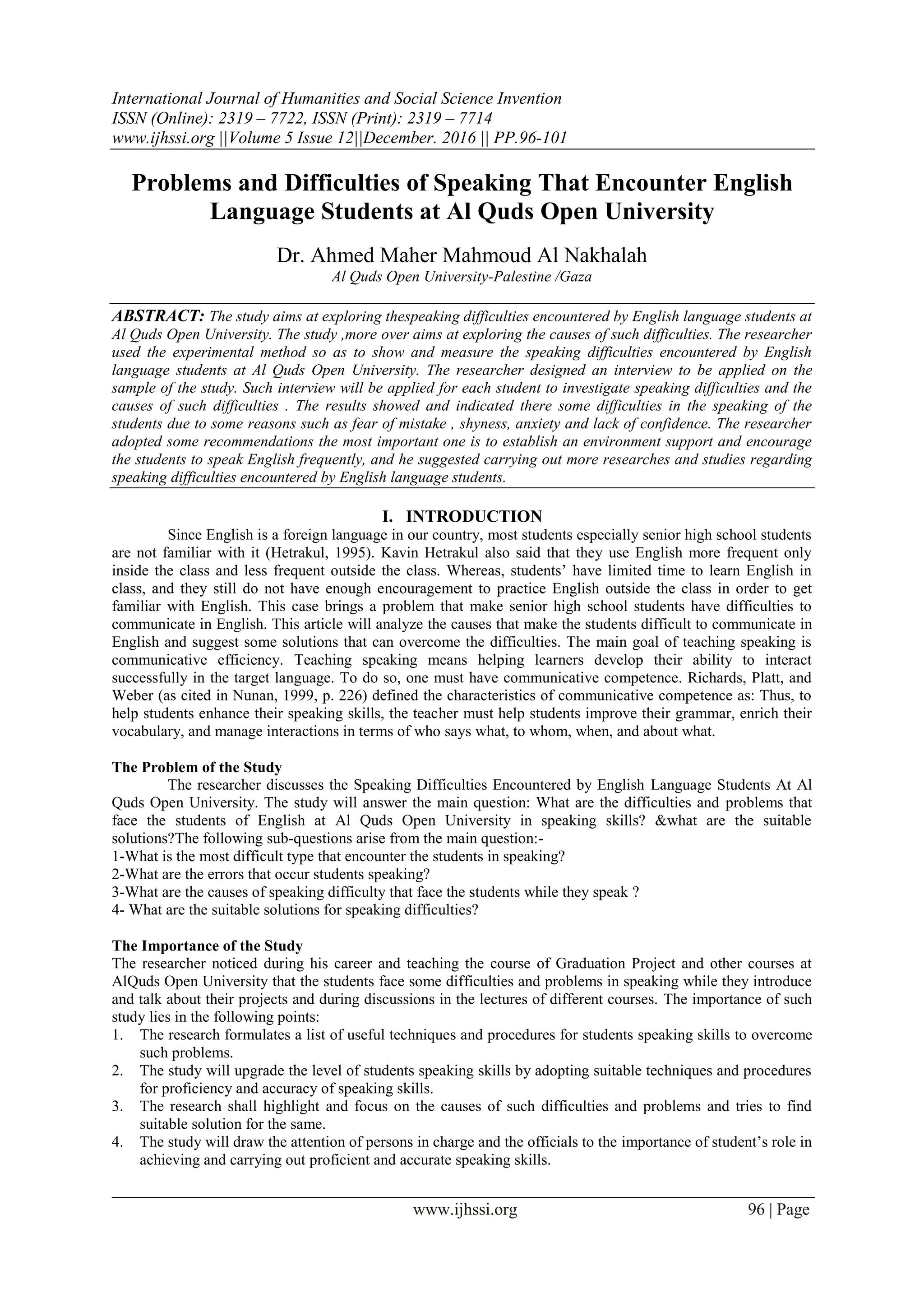 International Journal of Humanities and Social Science Invention
ISSN (Online): 2319 – 7722, ISSN (Print): 2319 – 7714
www.ijhssi.org ||Volume 5 Issue 12||December. 2016 || PP.96-101
www.ijhssi.org 96 | Page
Problems and Difficulties of Speaking That Encounter English
Language Students at Al Quds Open University
Dr. Ahmed Maher Mahmoud Al Nakhalah
Al Quds Open University-Palestine /Gaza
ABSTRACT: The study aims at exploring thespeaking difficulties encountered by English language students at
Al Quds Open University. The study ,more over aims at exploring the causes of such difficulties. The researcher
used the experimental method so as to show and measure the speaking difficulties encountered by English
language students at Al Quds Open University. The researcher designed an interview to be applied on the
sample of the study. Such interview will be applied for each student to investigate speaking difficulties and the
causes of such difficulties . The results showed and indicated there some difficulties in the speaking of the
students due to some reasons such as fear of mistake , shyness, anxiety and lack of confidence. The researcher
adopted some recommendations the most important one is to establish an environment support and encourage
the students to speak English frequently, and he suggested carrying out more researches and studies regarding
speaking difficulties encountered by English language students.
I. INTRODUCTION
Since English is a foreign language in our country, most students especially senior high school students
are not familiar with it (Hetrakul, 1995). Kavin Hetrakul also said that they use English more frequent only
inside the class and less frequent outside the class. Whereas, students’ have limited time to learn English in
class, and they still do not have enough encouragement to practice English outside the class in order to get
familiar with English. This case brings a problem that make senior high school students have difficulties to
communicate in English. This article will analyze the causes that make the students difficult to communicate in
English and suggest some solutions that can overcome the difficulties. The main goal of teaching speaking is
communicative efficiency. Teaching speaking means helping learners develop their ability to interact
successfully in the target language. To do so, one must have communicative competence. Richards, Platt, and
Weber (as cited in Nunan, 1999, p. 226) defined the characteristics of communicative competence as: Thus, to
help students enhance their speaking skills, the teacher must help students improve their grammar, enrich their
vocabulary, and manage interactions in terms of who says what, to whom, when, and about what.
The Problem of the Study
The researcher discusses the Speaking Difficulties Encountered by English Language Students At Al
Quds Open University. The study will answer the main question: What are the difficulties and problems that
face the students of English at Al Quds Open University in speaking skills? &what are the suitable
solutions?The following sub-questions arise from the main question:-
1-What is the most difficult type that encounter the students in speaking?
2-What are the errors that occur students speaking?
3-What are the causes of speaking difficulty that face the students while they speak ?
4- What are the suitable solutions for speaking difficulties?
The Importance of the Study
The researcher noticed during his career and teaching the course of Graduation Project and other courses at
AlQuds Open University that the students face some difficulties and problems in speaking while they introduce
and talk about their projects and during discussions in the lectures of different courses. The importance of such
study lies in the following points:
1. The research formulates a list of useful techniques and procedures for students speaking skills to overcome
such problems.
2. The study will upgrade the level of students speaking skills by adopting suitable techniques and procedures
for proficiency and accuracy of speaking skills.
3. The research shall highlight and focus on the causes of such difficulties and problems and tries to find
suitable solution for the same.
4. The study will draw the attention of persons in charge and the officials to the importance of student’s role in
achieving and carrying out proficient and accurate speaking skills.
 