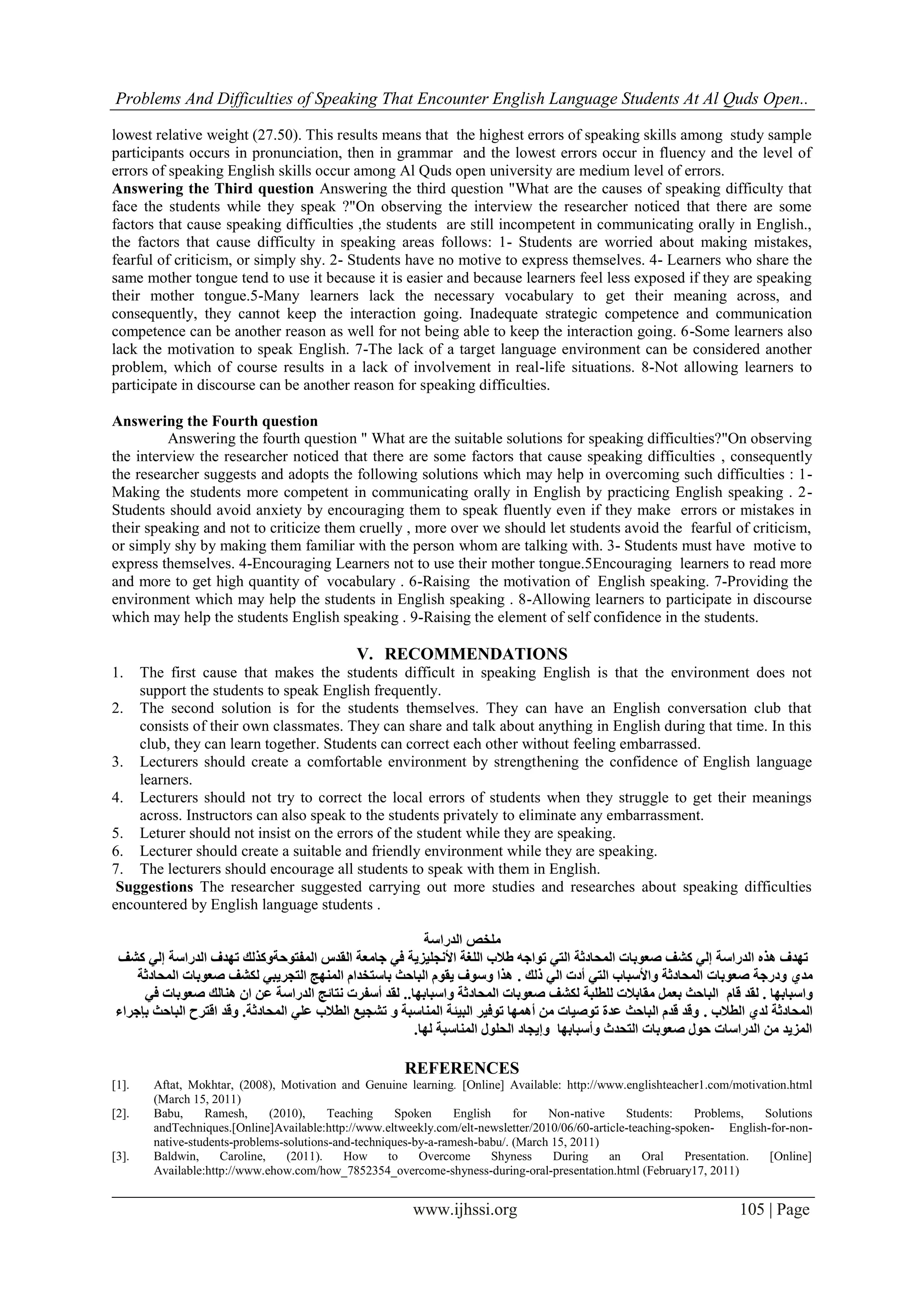 Problems And Difficulties of Speaking That Encounter English Language Students At Al Quds Open..
www.ijhssi.org 105 | Page
lowest relative weight (27.50). This results means that the highest errors of speaking skills among study sample
participants occurs in pronunciation, then in grammar and the lowest errors occur in fluency and the level of
errors of speaking English skills occur among Al Quds open university are medium level of errors.
Answering the Third question Answering the third question "What are the causes of speaking difficulty that
face the students while they speak ?"On observing the interview the researcher noticed that there are some
factors that cause speaking difficulties ,the students are still incompetent in communicating orally in English.,
the factors that cause difficulty in speaking areas follows: 1- Students are worried about making mistakes,
fearful of criticism, or simply shy. 2- Students have no motive to express themselves. 4- Learners who share the
same mother tongue tend to use it because it is easier and because learners feel less exposed if they are speaking
their mother tongue.5-Many learners lack the necessary vocabulary to get their meaning across, and
consequently, they cannot keep the interaction going. Inadequate strategic competence and communication
competence can be another reason as well for not being able to keep the interaction going. 6-Some learners also
lack the motivation to speak English. 7-The lack of a target language environment can be considered another
problem, which of course results in a lack of involvement in real-life situations. 8-Not allowing learners to
participate in discourse can be another reason for speaking difficulties.
Answering the Fourth question
Answering the fourth question " What are the suitable solutions for speaking difficulties?"On observing
the interview the researcher noticed that there are some factors that cause speaking difficulties , consequently
the researcher suggests and adopts the following solutions which may help in overcoming such difficulties : 1-
Making the students more competent in communicating orally in English by practicing English speaking . 2-
Students should avoid anxiety by encouraging them to speak fluently even if they make errors or mistakes in
their speaking and not to criticize them cruelly , more over we should let students avoid the fearful of criticism,
or simply shy by making them familiar with the person whom are talking with. 3- Students must have motive to
express themselves. 4-Encouraging Learners not to use their mother tongue.5Encouraging learners to read more
and more to get high quantity of vocabulary . 6-Raising the motivation of English speaking. 7-Providing the
environment which may help the students in English speaking . 8-Allowing learners to participate in discourse
which may help the students English speaking . 9-Raising the element of self confidence in the students.
V. RECOMMENDATIONS
1. The first cause that makes the students difficult in speaking English is that the environment does not
support the students to speak English frequently.
2. The second solution is for the students themselves. They can have an English conversation club that
consists of their own classmates. They can share and talk about anything in English during that time. In this
club, they can learn together. Students can correct each other without feeling embarrassed.
3. Lecturers should create a comfortable environment by strengthening the confidence of English language
learners.
4. Lecturers should not try to correct the local errors of students when they struggle to get their meanings
across. Instructors can also speak to the students privately to eliminate any embarrassment.
5. Leturer should not insist on the errors of the student while they are speaking.
6. Lecturer should create a suitable and friendly environment while they are speaking.
7. The lecturers should encourage all students to speak with them in English.
Suggestions The researcher suggested carrying out more studies and researches about speaking difficulties
encountered by English language students .
‫الدراسة‬ ‫ملخص‬
‫ت‬ ‫المفتوحةوكذلك‬ ‫القدس‬ ‫جامعة‬ ‫في‬ ‫األنجليزية‬ ‫اللغة‬ ‫طالب‬ ‫تواجه‬ ‫التي‬ ‫المحادثة‬ ‫صعوبات‬ ‫كشف‬ ‫إلي‬ ‫الدراسة‬ ‫هذه‬ ‫تهدف‬‫كشف‬ ‫إلي‬ ‫الدراسة‬ ‫هدف‬
‫مدي‬‫ذلك‬ ‫الي‬ ‫أدت‬ ‫التي‬ ‫واألسباب‬ ‫المحادثة‬ ‫صعوبات‬ ‫ودرجة‬.‫المحادثة‬ ‫صعوبات‬ ‫لكشف‬ ‫التجريبي‬ ‫المنهج‬ ‫باستخدام‬ ‫الباحث‬ ‫يقوم‬ ‫وسوف‬ ‫هذا‬
‫واسبابها‬.‫لقد‬‫قام‬‫واسبابها‬ ‫المحادثة‬ ‫صعوبات‬ ‫لكشف‬ ‫للطلبة‬ ‫مقابالت‬ ‫بعمل‬ ‫الباحث‬..‫هنالك‬ ‫ان‬ ‫عن‬ ‫الدراسة‬ ‫نتائج‬ ‫أسفرت‬ ‫لقد‬‫في‬ ‫صعوبات‬
‫الطالب‬ ‫لدي‬ ‫المحادثة‬.‫المحادثة‬ ‫علي‬ ‫الطالب‬ ‫تشجيع‬ ‫و‬ ‫المناسبة‬ ‫البيئة‬ ‫توفير‬ ‫أهمها‬ ‫من‬ ‫توصيات‬ ‫عدة‬ ‫الباحث‬ ‫قدم‬ ‫وقد‬.‫بإجراء‬ ‫الباحث‬ ‫اقترح‬ ‫وقد‬
‫لها‬ ‫المناسبة‬ ‫الحلول‬ ‫وإيجاد‬ ‫وأسبابها‬ ‫التحدث‬ ‫صعوبات‬ ‫حول‬ ‫الدراسات‬ ‫من‬ ‫المزيد‬.
REFERENCES
[1]. Aftat, Mokhtar, (2008), Motivation and Genuine learning. [Online] Available: http://www.englishteacher1.com/motivation.html
(March 15, 2011)
[2]. Babu, Ramesh, (2010), Teaching Spoken English for Non-native Students: Problems, Solutions
andTechniques.[Online]Available:http://www.eltweekly.com/elt-newsletter/2010/06/60-article-teaching-spoken- English-for-non-
native-students-problems-solutions-and-techniques-by-a-ramesh-babu/. (March 15, 2011)
[3]. Baldwin, Caroline, (2011). How to Overcome Shyness During an Oral Presentation. [Online]
Available:http://www.ehow.com/how_7852354_overcome-shyness-during-oral-presentation.html (February17, 2011)
 